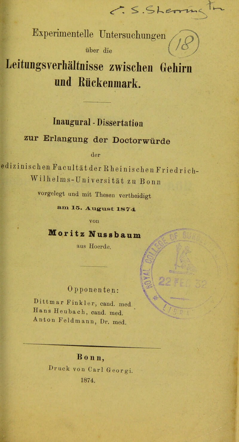 Experimentelle Untersuchungen über die Leitungsverhältnisse zwischen Gehirn und Rückenmark. Inaugural - Dissertation zur Erlangung der Doctorwürde der edizinisch en Fa cultätder Rheinischen Fried ricli- Willielms-Universität zu Bonn vorgelegt und mit Thesen vertheidigt am 15. August 1874 von Moritz Nussbaum aus Hoerde. Opponenten: Dittmar Finkler, cand. med Hans Heubaeh, cand. med. Anton Feldmann, Dr. med. B o n n, Druck von Carl Georgi. 1874.