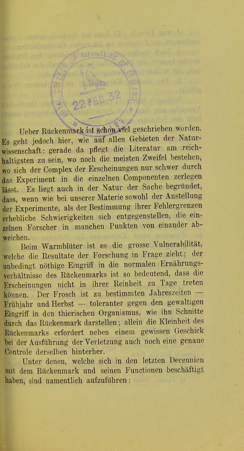 Ueber Rückenmark Ist schon, viel geschrieben worden. Es geht jedoch hier, wie auf allen Gebieten der Natur- wissenschaft: gerade da pflegt die Literatur am reich- haltigsten zu sein, wo noch die meisten Zweifel bestehen, wo sich der Complex der Erscheinungen nur schwer durch das Experiment in die einzelnen Componenten zeilegen lässt. Es liegt auch in der Natur der Sache begründet, dass, wenn wie bei unserer Materie sowohl der Anstellung der Experimente, als der Bestimmung ihrer Fehlergrenzen erhebliche Schwierigkeiten sich entgegenstellen, die ein- zelnen Forscher in manchen Punkten von einander ab- weichen. Beim Warmblüter ist es die grosse Vulnerabilität, welche die Resultate der Forschung in Frage zieht; der unbedingt nöthige Eingriff in die normalen Ernährungs- Verhältnisse des Rückenmarks ist so bedeutend, dass die Erscheinungen nicht in ihrer Reinheit zu Tage treten können. Der Frosch ist zu bestimmten Jahreszeiten Frühjahr und Herbst — toleranter gegen den gewaltigen Eingriff in den thierischen Organismus, wie ihn Schnitte durch das Rückenmark darstellen; allein die Kleinheit des Rückenmarks erfordert neben einem gewissen Geschick bei der Ausführung der Verletzung auch noch eine genaue Controle derselben hinterher. Unter denen, welche sich in den letzten Decennien mit dem Rückenmark und seinen Functionen beschäftigt haben, sind namentlich aufzuführen: