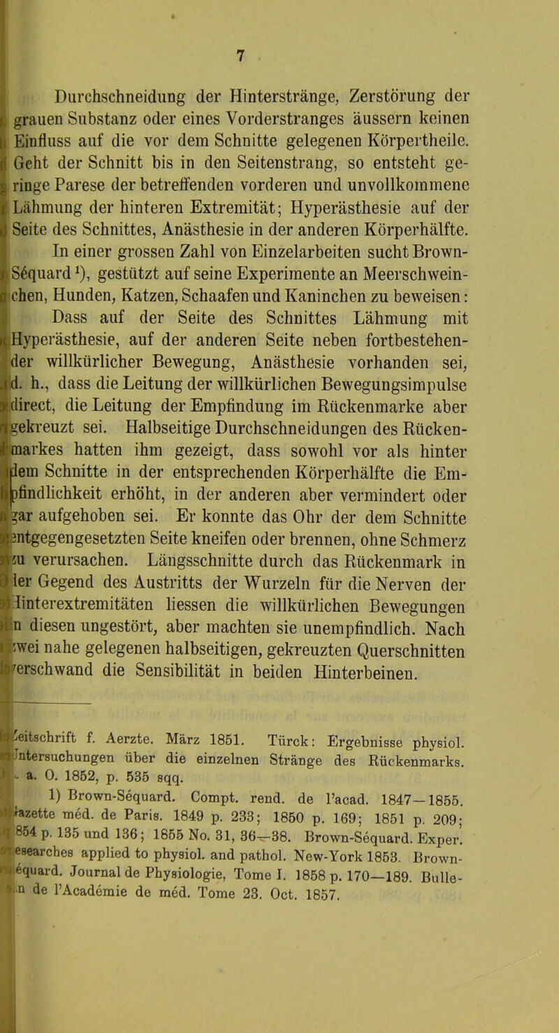 Durchschneidung der Hinterstränge, Zerstörung der grauen Substanz oder eines Vorderstranges äussern keinen Einfluss auf die vor dem Schnitte gelegenen Körpertheile. Geht der Schnitt bis in den Seitenstrang, so entsteht ge- ringe Parese der betreffenden vorderen und unvollkommene ! Lähmung der hinteren Extremität; Hyperästhesie auf der Seite des Schnittes, Anästhesie in der anderen Körperhälfte. In einer grossen Zahl von Einzelarbeiten sucht Brown- |S6quard*), gestützt auf seine Experimente an Meerschwein- o chen, Hunden, Katzen, Schaafen und Kaninchen zu beweisen: {Dass auf der Seite des Schnittes Lähmung mit Hyperästhesie, auf der anderen Seite neben fortbestehen- der willkürlicher Bewegung, Anästhesie vorhanden sei, ,id. h., dass die Leitung der willkürlichen Bewegungsimpulse * direct, die Leitung der Empfindung im Rückenmarke aber ^gekreuzt sei. Halbseitige Durchschneidungen des Rticken- fmarkes hatten ihm gezeigt, dass sowohl vor als hinter idem Schnitte in der entsprechenden Körperhälfte die Em- bjpfindlichkeit erhöht, in der anderen aber vermindert oder !?ar aufgehoben sei. Er konnte das Ohr der dem Schnitte entgegengesetzten Seite kneifen oder brennen, ohne Schmerz m verursachen. Längsschnitte durch das Rückenmark in ler Gegend des Austritts der Wurzeln für die Nerven der linterextremitäten liessen die willkürlichen Bewegungen » n diesen ungestört, aber machten sie unempfindlich. Nach i kwei nahe gelegenen halbseitigen, gekreuzten Querschnitten ■verschwand die Sensibilität in beiden Hinterbeinen. IE^eitschrift f. Aerzte. März 1851. Tiirck: Ergebnisse physiol. Untersuchungen über die einzelnen Stränge des Rückenmarks, a. 0. 1852, p. 535 sqq. 1) Brown-Sequard. Compt. rend. de l’acad. 1847—1855. ■Nette med. de Paris. 1849 p. 233; 1850 p. 169; 1851 p. 209; «T 854 p. 135 und 136; 1855 No. 31, 36^38. Brown-Sequard. Exper’. »lesearches applied to physiol. and pathol. New-York 1853. Brown- Sequard. Journal de Physiologie, Tomei. 1858 p. 170—189. Bulle- •«••n de l’Academie de med. Tome 23. Oct. 1857.