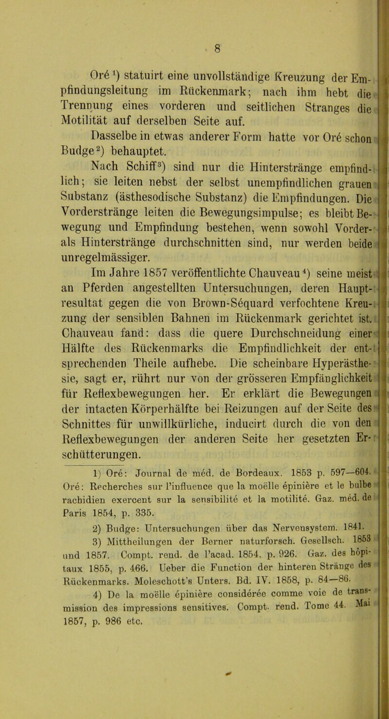 Or6 >) statuirt eine unvollständige Kreuzung der Em- pfindungsleitung im Rückenmark; nach ihm hebt die Trennung eines vorderen und seitlichen Stranges die Motilität auf derselben Seite auf. Dasselbe in etwas anderer Form hatte vor Orö schon Budge1 2) behauptet. Nach Schiff3) sind nur die Hinterstränge empfind- lich; sie leiten nebst der selbst unempfindlichen grauen Substanz (ästhesodisehe Substanz) die Empfindungen. Die Vorderstränge leiten die Bewegungsimpulse; es bleibt Be- wegung und Empfindung bestehen, wenn sowohl Vorder- ais Hinterstränge durchschnitten sind, nur werden beide unregelmässiger. Im Jahre 1857 veröffentlichte Chauveau4) seine meist an Pferden angestellten Untersuchungen, deren Haupt- resultat gegen die von Brown-Söquard verfochtene Kreu- zung der sensiblen Bahnen im Rückenmark gerichtet ist. Chauveau fand: dass die quere Durchschneidung einer Hälfte des Rückenmarks die Empfindlichkeit der ent- sprechenden Theile aufhebe. Die scheinbare Hyperästhe- sie, sagt er, rührt nur von der grösseren Empfänglichkeit für Reflexbewegungen her. Er erklärt die Bewegungen der intacten Körperhälfte bei Reizungen auf der Seite des Schnittes für unwillkürliche, inducirt durch die von den Reflexbewegungen der anderen Seite her gesetzten Er- schütterungen. ! : ü 1) Ore: Journal de med. de Bordeaux. 1853 p. 597—604. Ore: Recherches sur l’influence que la moelle epiniere et le bulbe racbidien exercent sur la sensibilite et la motilite. Gaz. med. de Paris 1854, p. 335. 2) Budge: Untersuchungen über das Nervensystem. 1841. 3) Mittheilungen der Berner naturforsch. Gesellsch. 1853 und 1857. Compt. rend. de l’acad. 1854, p. 926. Gaz. des hopi- taux 1855, p. 466. Ueber die Function der hinteren Stränge des Rückenmarks. Moleschott’s Unters. Bd. IV. 1858, p. 84 86. 4) De la moelle epiniere consideree comme voie de trans- mission des impressions sensitives. Compt. rend. Tome 44. Mw I 1857, p. 986 etc.