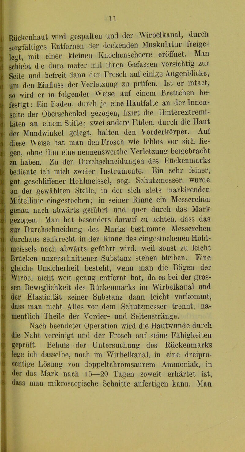 Rückenhaut wird gespalten und der Wirbelkanal, durch sorgfältiges Entfernen der deckenden Muskulatur freige- legt, mit einer kleinen Knochenscheere eröffnet. Man schiebt die dura mater mit ihren Gefässen vorsichtig zur Seite und befreit dann den Frosch auf einige Augenblicke, um den Einfluss der Verletzung zu prüfen. Ist er intact, so wird er in folgender Weise auf einem Brettchen be- festigt: Ein Faden, durch je eine Hautfalte an der Innen- seite der Oberschenkel gezogen, fixirt die Hinterextremi- täten an einem Stifte; zwei andere Fäden, durch die Haut der Mundwinkel gelegt, halten den Vorderkörper. Auf diese Weise hat man den Frosch wie leblos vor sich lie- gen, ohne ihm eine nennenswerthe Verletzung beigebracht zu haben. Zu den Durchschneidungen des Rückenmarks bediente ich mich zweier Instrumente. Ein sehr feiner, gut geschliffener Hohlmeissel, sog. Schutzmesser, wurde an der gewählten Stelle, in der sich stets markirenden Mittellinie eingestochen; in seiner Rinne ein Messerchen genau nach abwärts geführt und quer durch das Mark gezogen. Man hat besonders darauf zu achten, dass das zur Durchschneidung des Marks bestimmte Messerchen durchaus senkrecht in der Rinne des eingestochenen Hohl- meissels nach abwärts geführt wird, weil sonst zu leicht Brücken unzerschnittener Substanz stehen bleiben. Eine gleiche Unsicherheit besteht, wenn man die Bögen der Wirbel nicht weit genug entfernt hat, da es bei der gros- sen Beweglichkeit des Rückenmarks im Wirbelkanal und der Elasticität seiner Substanz dann leicht vorkommt, dass man nicht Alles vor dem Schutzmesser trennt, na- mentlich Theile der Vorder- und Seitenstränge. Nach beendeter Operation wird die Hautwunde durch die Naht vereinigt und der Frosch auf seine Fähigkeiten geprüft. Behufs der Untersuchung des Rückenmarks lege ich dasselbe, noch im Wirbelkanal, in eine dreipro- centige Lösung von doppeltchromsaurem Ammoniak, in der das Mark nach 15—20 Tagen soweit erhärtet ist, dass man mikroscopische Schnitte anfertigen kann. Man