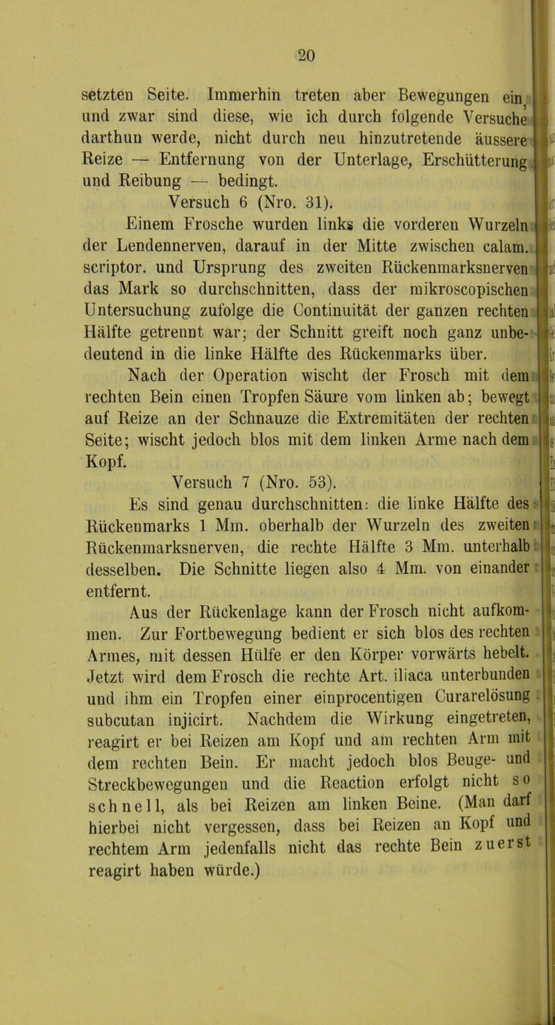 setzten Seite. Immerhin treten aber Bewegungen ein und zwar sind diese, wie ich durch folgende Versuche darthun werde, nicht durch neu hinzutretende äussere Reize — Entfernung von der Unterlage, Erschütterung und Reibung — bedingt. Versuch 6 (Nro. 31). Einem Frosche wurden links die vorderen Wurzeln der Lendennerven, darauf in der Mitte zwischen calam. scriptor. und Ursprung des zweiten Rückenmarksnerven das Mark so durchschnitten, dass der mikroscopischen Untersuchung zufolge die Continuität der ganzen rechten Hälfte getrennt war; der Schnitt greift noch ganz unbe- deutend in die linke Hälfte des Rückenmarks über. Nach der Operation wischt der Frosch mit dem rechten Bein einen Tropfen Säure vom linken ab; bewegt auf Reize an der Schnauze die Extremitäten der rechten Seite; wischt jedoch blos mit dem linken Arme nachdem Kopf. Versuch 7 (Nro. 53). Es sind genau durchschnitten: die linke Hälfte des Rückenmarks 1 Mm. oberhalb der Wurzeln des zweiten Rückenmarksnerven, die rechte Hälfte 3 Mm. unterhalb desselben. Die Schnitte liegen also 4 Mm. von einander entfernt. Aus der Rückenlage kann der Frosch nicht aufkom- men. Zur Fortbewegung bedient er sich blos des rechten Armes, mit dessen Hülfe er den Körper vorwärts hebelt. Jetzt wird dem Frosch die rechte Art. iliaca unterbunden und ihm ein Tropfen einer einprocentigen Curarelösung subcutan injicirt. Nachdem die Wirkung eingetreten, reagirt er bei Reizen am Kopf und am rechten Arm mit dem rechten Bein. Er macht jedoch blos Beuge- und Streckbewegungen und die Reaction erfolgt nicht s o schnell, als bei Reizen am linken Beine. (Man darf hierbei nicht vergessen, dass bei Reizen an Kopf und rechtem Arm jedenfalls nicht das rechte Bein zuerst reagirt haben würde.)