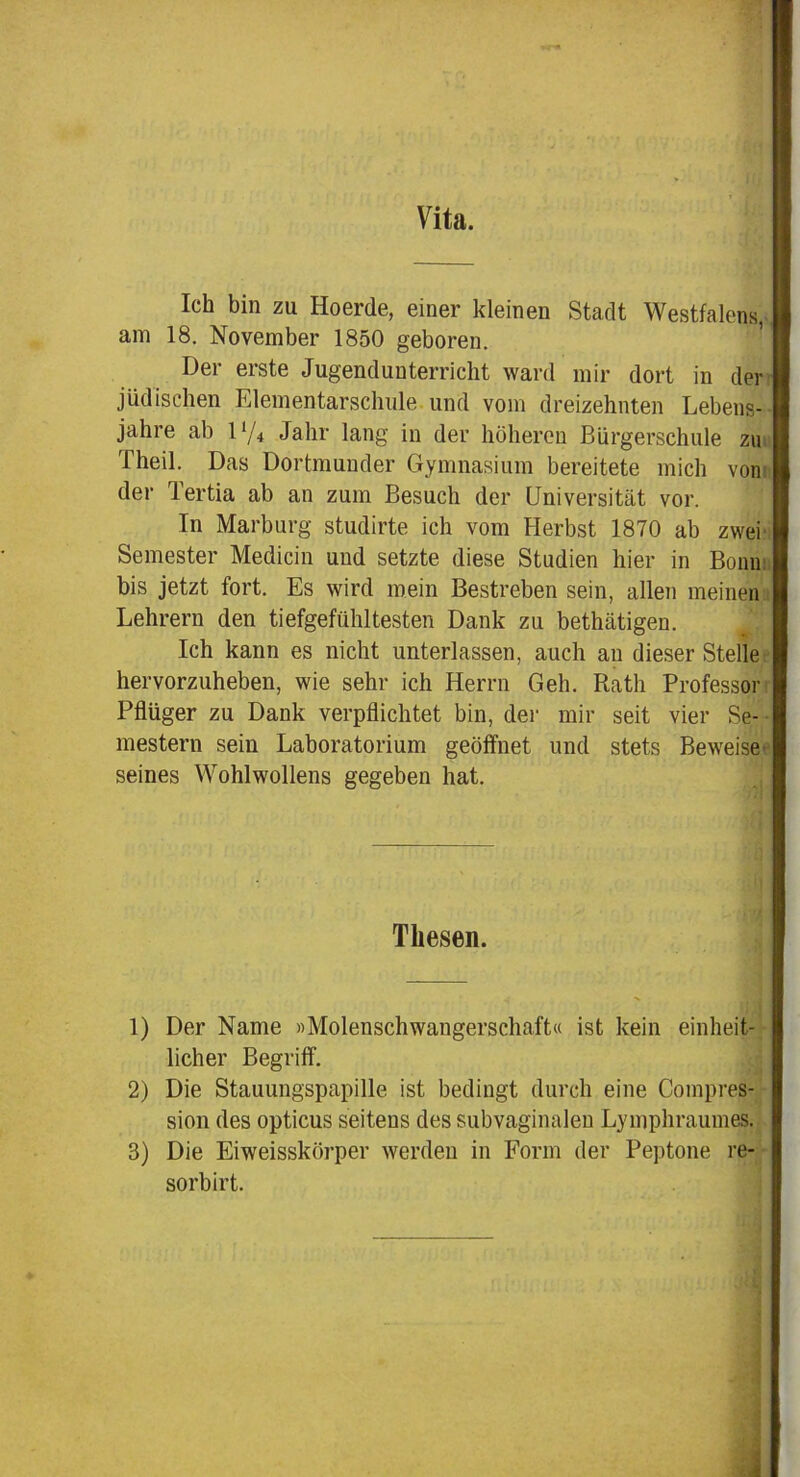 Vita. Ich bin zu Hoerde, einer kleinen Stadt Westfalens, am 18. November 1850 geboren. Der erste Jugendunterriclit ward mir dort in der jüdischen Elementarschule und vom dreizehnten Lebens- jahre ab 1 ‘/4 Jahr lang in der höheren Bürgerschule zu Theil. Das Dortmunder Gymnasium bereitete mich von der Tertia ab an zum Besuch der Universität vor. In Marburg studirte ich vom Herbst 1870 ab zwei Semester Medicin und setzte diese Studien hier in Bonn: bis jetzt fort. Es wird mein Bestreben sein, allen meinen Lehrern den tiefgefühltesten Dank zu bethätigen. Ich kann es nicht unterlassen, auch au dieser Stelle hervorzuheben, wie sehr ich Herrn Geh. Rath Professor Pflüger zu Dank verpflichtet bin, der mir seit vier Se- mestern sein Laboratorium geöffnet und stets Beweise seines Wohlwollens gegeben hat. Thesen. 1) Der Name «Molenschwangerschaft« ist kein einheit- licher Begriff. 2) Die Stauungspapille ist bedingt durch eine Compres- sion des opticus seitens des subvaginalen Lymphraumes. 3) Die Eiweisskörper werden in Form der Peptone re- sorbirt.