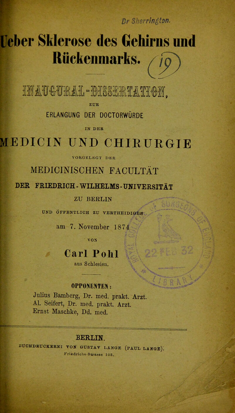 Dr Sh er rington. Ueber Sklerose des Gehirns nnd Rückenmarks. / / ERLANGUNG DER DOCTORWÜRDE IN DER MEDICIN UND CHIRURGIE VOBQELEGT DER MEDICINISCHEN FACULTÄT DER FRIEDRICH - WILHELMS - UNIVERSITÄT ZU BERLIN UND ÖFFENTLICH ZU VERTHEIDIGEN *f ±'*A' am 7. November 1874 VON Carl Pohl aus Schlesien. OPPONENTEN: \<£ ,\ Julius Bamberg, Dr. med. prakt. Arzt. Al. Seifert, Dr. med. prakt. Arzt. Ernst Maschke, Dd. med. BERLIN. BUCHDRÜCKEREI VON GUSTAV LANGE (PAUL LANGE). Friodrichs-StraBse 103.