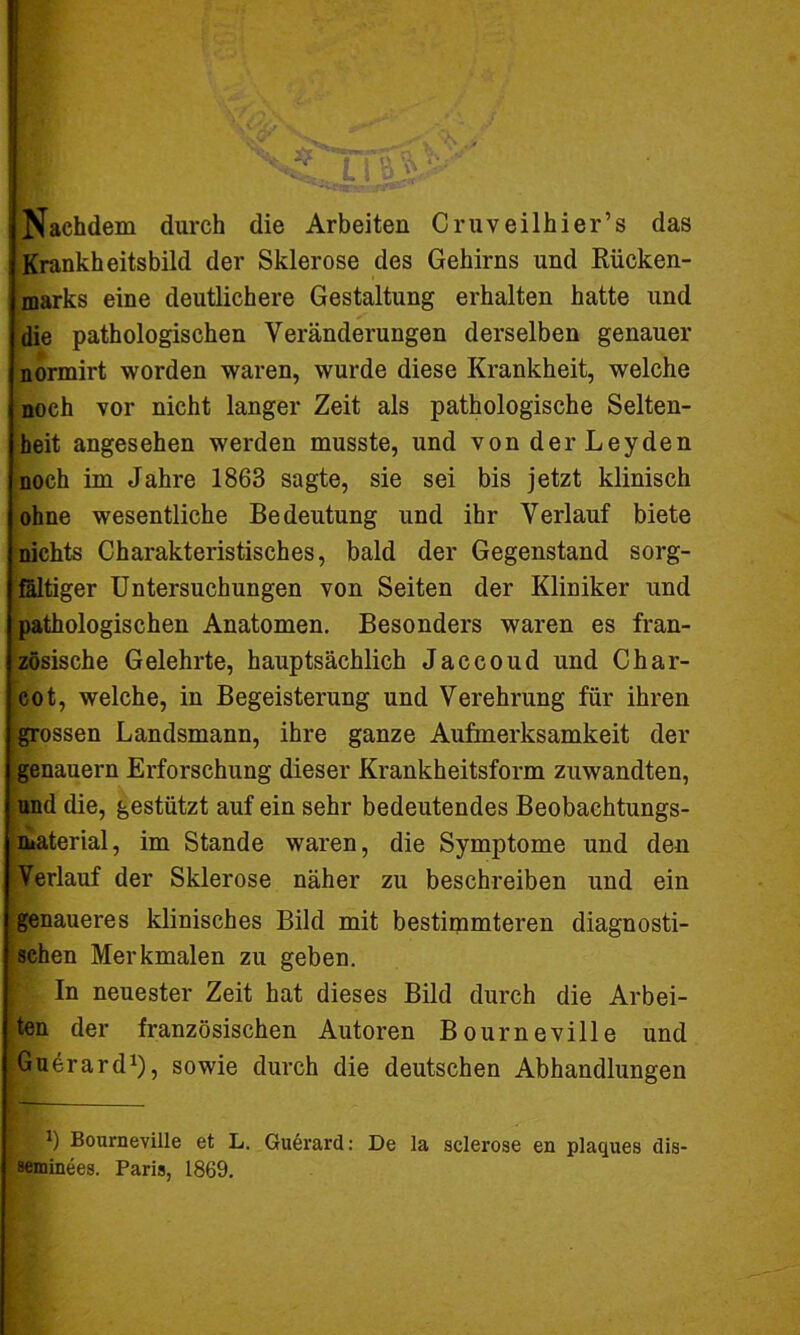 Nachdem durch die Arbeiten Cruveilhier’s das Krankheitsbild der Sklerose des Gehirns und Rücken- marks eine deutlichere Gestaltung erhalten hatte und die pathologischen Veränderungen derselben genauer normirt worden waren, wurde diese Krankheit, welche noch vor nicht langer Zeit als pathologische Selten- heit angesehen werden musste, und von der Leyden noch im Jahre 1863 sagte, sie sei bis jetzt klinisch ohne wesentliche Bedeutung und ihr Verlauf biete nichts Charakteristisches, bald der Gegenstand sorg- fältiger Untersuchungen von Seiten der Kliniker und pathologischen Anatomen. Besonders waren es fran- zösische Gelehrte, hauptsächlich Jaccoud und Char- cot, welche, in Begeisterung und Verehrung für ihren grossen Landsmann, ihre ganze Aufmerksamkeit der genauem Erforschung dieser Krankheitsform zuwandten, und die, gestützt auf ein sehr bedeutendes Beobachtungs- material, im Stande waren, die Symptome und den Verlauf der Sklerose näher zu beschreiben und ein genaueres klinisches Bild mit bestimmteren diagnosti- schen Merkmalen zu geben. In neuester Zeit hat dieses Bild durch die Arbei- ten der französischen Autoren Bourneville und Guerard1), sowie durch die deutschen Abhandlungen | *) Bourneville et L. Guerard: De la sclerose en plaques dis- seminees. Paris, 1869.