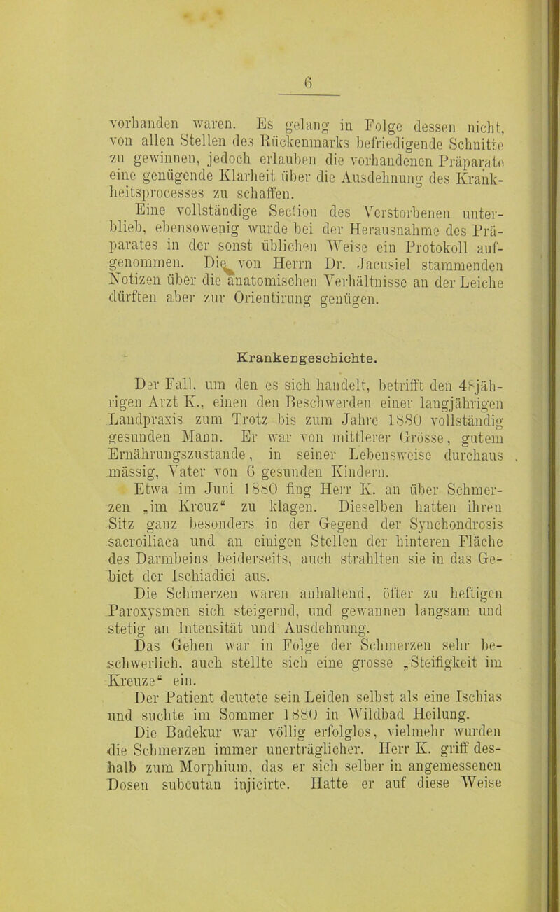 vorhanden waren. Es gelang in Folge dessen nicht, von allen Stellen des Rückenmarks befriedigende Schnitte 'zu gewinnen, jedoch erlauben die vorhandenen Präparate eine genügende Klarheit über die Ausdehnung des Krank- lieitsprocesses zu schaffen. Eine vollständige Seclion des Verstorbenen unter- blieb, ebensowenig wurde bei der Herausnahme des Prä- parates in der sonst üblichen Weise ein Protokoll auf- genommen. Di^von Herrn Dr. Jacusiel stammenden Notizen über die anatomischen Verhältnisse an der Leiche dürften aber zur Orientirung genügen. Krankengeschichte. Der Fall, um den es sich handelt, betrifft den 48jäh- rigen Arzt Iv., einen den Beschwerden einer langjährigen Landpraxis zum Trotz bis zum Jahre 1880 vollständig gesunden Mann. Er war von mittlerer Grösse, gutem Ernährungszustände, in seiner Lebensweise durchaus mässig, Vater von G gesunden Kindern. Etwa im Juni 1880 fing Herr Iv. an über Schmer- zen „im Kreuz“ zu klagen. Dieselben hatten ihren Sitz ganz besonders io der Gegend der Synchondrosis sacroiliaca und an einigen Stellen der hinteren Fläche des Darmbeins beiderseits, auch strahlten sie in das Ge- biet der Isc.hiadici aus. Die Schmerzen waren anhaltend, öfter zu heftigen Paroxysmen sich steigernd, und gewannen langsam und stetig an Intensität und Ausdehnung. Das Gehen war in Folge der Schmerzen sehr be- schwerlich, auch stellte sich eine grosse „Steifigkeit im Kreuze“ ein. Der Patient deutete sein Leiden selbst als eine Ischias und suchte im Sommer 1880 in Wildbad Heilung. Die Badekur war völlig erfolglos, vielmehr wurden die Schmerzen immer unerträglicher. Herr K. griff des- halb zum Morphium, das er sich selber in angemessenen Dosen subcutan injicirte. Hatte er auf diese Weise