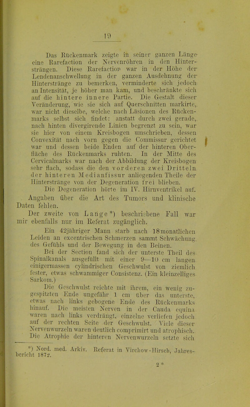 Das Rückenmark zeigte in seiner ganzen Länge eine Rarefaction der Nervenröhren in den Hinter- strängen. Diese Rarefaction war in der Höhe der Lendenanschwellung in der ganzen Ausdehnung der Hinterstränge zu bemerken, verminderte sich jedoch an Intensität, je höher man kam, und beschränkte sich auf die hintere innere Partie. Die Gestalt dieser Veränderung, wie sie sich auf Querschnitten markirte, war nicht dieselbe, welche nach Läsionen des Rücken- marks selbst sich findet: anstatt durch zwei gerade, nach hinten divergirende Linien begrenzt zu sein, war sie hier von einem Kreisbogen umschrieben, dessen Convexität nach vorn gegen die Commissur gerichtet I war und dessen beide Enden auf der hinteren Ober- fläche des Rückenmarks ruhten. In der Mitte des Cervicalmarks war nach der Abbildung der Kreisbogen sehr Hach, sodass die den vorderen zwei Dritteln der hinteren Medianfissur anliegenden Theile der Hinterstränge von der Degeneration frei blieben. Die Degeneration hörte im IV. Hirnventrikel auf. Angaben über die Art des Tumors und klinische Daten fehlen. Der zweite von Lange*) beschriebene. Fall war mir ebenfalls nur im Referat zugänglich. Ein 42jähriger Mann starb nach 18 monatlichen Leiden an excentrischen Schmerzen sammt Schwächung des Gefühls und der Bewegung in den Beinen. Bei der Section fand sich der unterste Th eil des Spinalkanals ausgefüllt mit einer 9—10 cm langen einigermassen cylindrischen Geschwulst von ziemlich fester, etwas schwammiger Consistenz. (Ein kleinzelliges Sarkom.) Die Geschwulst reichte mit ihrem, ein wenig zu- gespitztcn Ende ungefähr 1 cm über das unterste, etwas nach links gebogene Ende des Rückenmarks hinauf. Die meisten Nerven in der Cauda equina waren nach links verdrängt, einzelne verliefen jedoch auf der rechten Seite der Geschwulst. Viele dieser Nervenwurzeln waren deutlich comprimirt und atrophisch. Die Atrophie der hinteren Nervenwurzeln setzte sich ■) Nord. med. Arkiv. Referat in Virchow-IIirsoh, Jahres- bericht 1872. o *