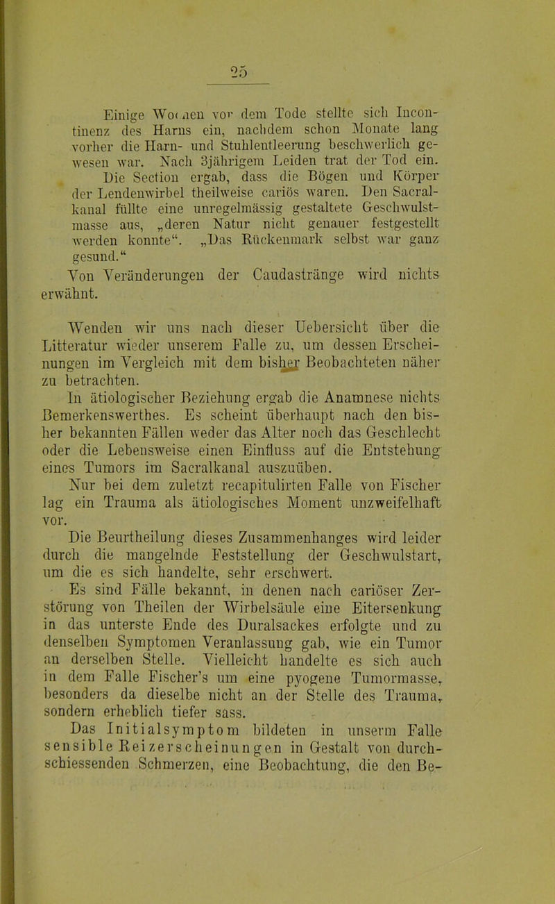 Einige Wo< nen vor dem Tode stellte sich Incon- tinenz des Harns ein, nachdem schon Monate lang vorher die Harn- und Stuhlentleerung beschwerlich ge- wesen war. Nach 3jährigem Leiden trat der Tod ein. Die Sectiou ergab, dass die Bögen und Körper der Lendenwirbel theilweise cariös waren. Den Sacral- kanal füllte eine unregelmässig gestaltete Geschwulst- masse aus, „deren Natur nicht genauer festgestellt werden konnte“. „Das Rückenmark selbst war ganz gesund.“ Von Veränderungen der Caudastränge wird nichts erwähnt. Wenden wir uns nach dieser Uebersicht über die Litteratur wieder unserem Falle zu, um dessen Erschei- nungen im Vergleich mit dem bishgj- Beobachteten näher zu betrachten. In ätiologischer Beziehung ergab die Anamnese nichts Bemerkenswerthes. Es scheint überhaupt nach den bis- her bekannten Fällen weder das Alter noch das Geschlecht oder die Lebensweise einen Einfluss auf die Entstehung eines Tumors im Sacralkanal auszuüben. Nur bei dem zuletzt recapitulirten Falle von Fischer lag ein Trauma als ätiologisches Moment unzweifelhaft vor. Die Beurtheilung dieses Zusammenhanges wird leider durch die mangelnde Feststellung der Geschwulstart, um die es sich handelte, sehr erschwert. Es sind Fälle bekannt, in denen nach cariöser Zer- störung von Theilen der Wirbelsäule eine Eitersenkung in das unterste Ende des Duralsackes erfolgte und zu denselben Symptomen Veranlassung gab, wie ein Tumor an derselben Stelle. Vielleicht handelte es sich auch in dem Falle Fischer’s um eine pyogene Tumormasse, besonders da dieselbe nicht an der Stelle des Trauma, sondern erheblich tiefer sass. Das Initialsymptom bildeten in unserm Falle sensible Reizerscheinungen in Gestalt von durch- schiessenden Schmerzen, eine Beobachtung, die den Be-