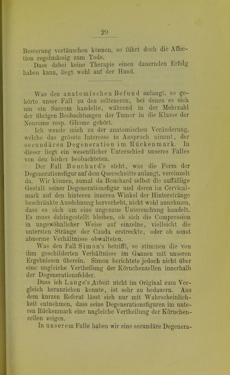 Besserung Vortäuschen können, so lükrt doch die Aftec- tion regelmässig zum Tode. Dass dabei keine Therapie einen dauernden Erfolg haben kann, liegt wohl auf der Hand. Was den anatomischen Befund anlangt, so ge- hörte unser Fall zu den selteneren, bei denen es sich um ein Sarcom handelte, während in der Mehrzahl der übrigen Beobachtungen der Tumor in die Klasse der Neurome resp. Gliome gehört. Ich wende mich zu der anatomischen Veränderung, welche das grösste Interesse in Anspruch nimmt, der secundären Degeneration im Rückenmark. In dieser liegt ein wesentlicher Unterschied unseres Falles von den bisher beobachteten. Der Fall Bouchard’s steht, was die Form der Degenerationsfigur auf dem Querschnitte anlaugt, vereinzelt da. Wir können, zumal da Bouchard selbst die auffällige Gestalt seiner Degenerationsfigur und deren im Cervical- mark auf den hinteren inneren Winkel der Hinterstränge beschränkte Ausdehnung hervorhebt, nicht wohl annehmen, dass es sich um eine ungenaue Untersuchung handelt. Es muss dahingestellt bleiben, ob sich die Compression in ungewöhnlicher Weise auf einzelne, vielleicht die untersten Stränge der Cauda erstreckte, oder ob sonst abnorme Verhältnisse obwalteten. Was den Fall Simon’s betrifft, so stimmen die von ihm geschilderten Verhältnisse im Ganzen mit unseren Ergebnissen überein. Simon berichtete jedoch nicht über eine ungleiche Vertheilung der Körnchenzellen innerhalb der Degenerationsfelder. Dass ich Lange’s Arbeit nicht im Original zum Ver- gleich heranziehen konnte, ist sehr zu bedauern. Aus dem knrzen Referat lässt sich nur mit Wahrscheinlich- keit entnehmen, dass seine Degenerationsfiguren im unte- ren Rückenmark eine ungleiche Vertheilung der Körnchen- zellen zeigen. In unserem Falle haben wir eine secundäre Degcnera-