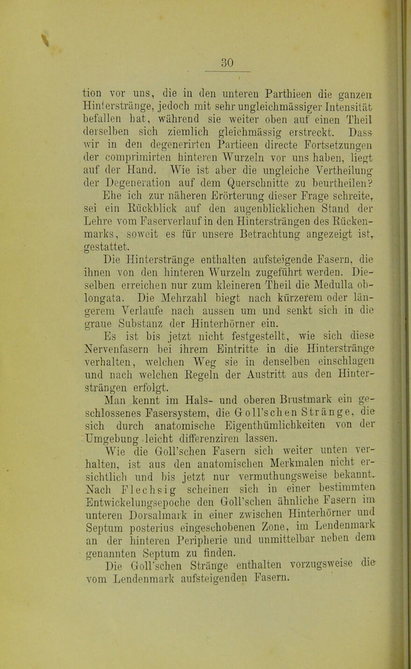 \ 30 tion vor uns, die in den unteren Partbieen die ganzen Hin!erstränge, jedoch mit sehr ungleichmüssiger Intensität befallen hat, während sie weiter oben auf einen Theil derselben sich ziemlich gleichmässig erstreckt. Dass wir in den degenerirten Partieen directe Fortsetzungen der comprimirten hinteren Wurzeln vor uns haben, liegt auf der Hand. Wie ist aber die ungleiche Vertheilung der Degeneration auf dem Querschnitte zu beurtheileny Ehe ich zur näheren Erörterung dieser Frage schreiteT sei ein Rückblick auf den augenblicklichen Stand der Lehre vom Faserverlauf in den Hintersträugen des Rücken- marks, soweit es für unsere Betrachtung angezeigt ist, gestattet. Die Hinterstränge enthalten aufsteigende Fasern, die ihnen von den hinteren Wurzeln zugeführt werden. Die- selben erreichen nur zum kleineren Theil die Medulla ob- longata. Die Mehrzahl biegt nach kürzerem oder län- gerem Verlaufe nach aussen um und senkt sich in die graue Substanz der Hinterhörner ein. Es ist bis jetzt nicht festgestellt, wie sich diese Nervenfasern hei ihrem Eintritte in die Hinterstränge verhalten, welchen Weg sie in denselben einschlagen und nach welchen Regeln der Austritt aus den Hinter- strängen erfolgt. Man kennt im Hals- und oberen Brustmark ein ge- schlossenes Fasersystem, die Groll’schen Stränge, die sich durch anatomische Eigenthümlichkeiten von der Umgebung leicht differenziren lassen. Wie die Goll’schen Fasern sich weiter unten ver- halten, ist aus den anatomischen Merkmalen nicht er- sichtlich und bis jetzt nur vermuthungsweise bekannt. Nach Flechsig scheinen sicli in einer bestimmten Entwickelungsepoche den Goirschen ähnliche Fasern im unteren Dorsalmark in einer zwischen Hinterhörner und Septum posterius eingeschobenen Zone, im Lendenmark an der hinteren Peripherie und unmittelbar neben dem genannten Septum zu finden. Die GoH'schen Stränge enthalten vorzugsweise dm vom Lendenmark aufsteigenden Fasern.