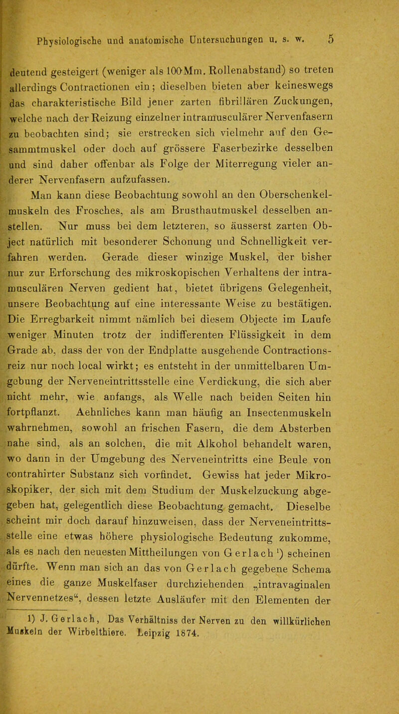 deutend gesteigert (weniger als lOOMm. Rollenabstand) so treten allerdings Contractionen ein; dieselben bieten aber keineswegs das charakteristische Bild jener zarten fibrillären Zuckungen, welche nach der Reizung einzelner intramusculärer Nervenfasern zu beobachten sind; sie erstrecken sich vielmehr auf den Ge- sammtmuskel oder doch auf grössere Faserbezirke desselben und sind daher offenbar als Folge der Miterregung vieler an- derer Nervenfasern aufzufassen. Man kann diese Beobachtung sowohl an den Oberschenkel- muskeln des Frosches, als am Brusthautmuskel desselben an- stellen. Nur muss bei dem letzteren, so äusserst zarten Ob- ject natürlich mit besonderer Schonung und Schnelligkeit ver- fahren werden. Gerade dieser winzige Muskel, der bisher nur zur Erforschung des mikroskopischen Verhaltens der intra- musculären Nerven gedient hat, bietet übrigens Gelegenheit, unsere Beobachtung auf eine interessante Weise zu bestätigen. Die Erregbarkeit nimmt nämlich bei diesem Objecte im Laufe weniger Minuten trotz der indifferenten Flüssigkeit in dem Grade ab, dass der von der Endplatte ausgehende Contractions- reiz nur noch local wirkt; es entsteht in der unmittelbaren Um- gebung der Nerveneintrittsstelle eine Verdickung, die sich aber nicht mehr, wie anfangs, als Welle nach beiden Seiten hin fortpflanzt. Aehnliches kann man häufig an Insectenmuskeln wahrnehmen, sowohl an frischen Fasern, die dem Absterben nahe sind, als an solchen, die mit Alkohol behandelt waren, wo dann in der Umgebung des Nerveneintritts eine Beule von contrahirter Substanz sich vorfindet. Gewiss hat jeder Mikro- skopiker, der sich mit dem Studium der Muskelzuckung abge- geben hat, gelegentlich diese Beobachtung gemacht. Dieselbe scheint mir doch darauf hinzuweisen, dass der Nerveneintritts- stelle eine etwas höhere physiologische Bedeutung zukomme, als es nach den neuesten Mittheilungen von G erlach ‘) scheinen dürfte. Wenn man sich an das von Gerl ach gegebene Schema eines die ganze Muskelfaser durchziehenden „intravaginalen Nervennetzes“, dessen letzte Ausläufer mit den Elementen der 1) J. Gerl ach, Das Verhältniss der Nerven zu den willkürlichen Muskeln der Wirbelthiere. Leipzig 1874.