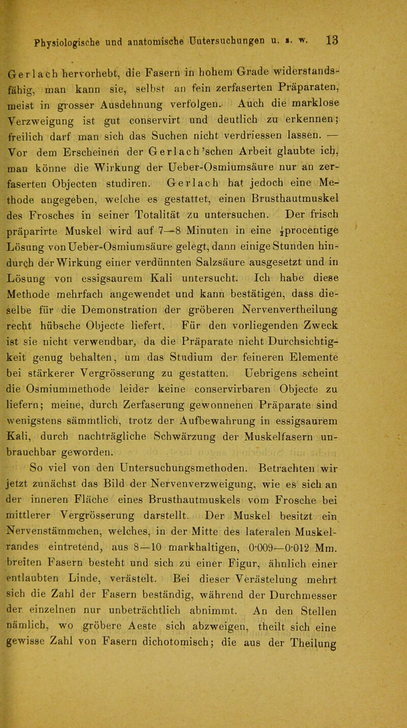 Gerlach hervorhebt, die Fasern in hohem Grade widerstands- fähig, man kann sie, seihst an fein zerfaserten Präparaten, meist in grosser Ausdehnung verfolgen. Auch die marklose Verzweigung ist gut conservirt und deutlich zu erkennen; freilich darf man sich das Suchen nicht verdriessen lassen. — Vor dem Erscheinen der Gerlach’schen Arbeit glaubte ich, man könne die Wirkung der Ueber-Osmiumsäure nur an zer- faserten Objecten studiren. Gerlach hat jedoch eine Me- thode angegeben, welche es gestattet, einen Brusthautmuskel des Frosches in seiner Totalität zu untersuchen. Der frisch präparirte Muskel wird auf 7—8 Minuten in eine jprocentige Lösung von Ueber-Osmiumsäure gelegt, dann einige Stunden hin- durch der Wirkung einer verdünnten Salzsäure ausgesetzt und in Lösung von essigsaux-em Kali untersucht. Ich habe diese Methode mehrfach angewendet und kann bestätigen, dass die- selbe für die Demonstration der gröberen Nervenvertheilung recht hübsche Objecte liefert. Für den vorliegenden Zweck ist sie nicht verwendbai-, da die Präparate nicht Durchsichtig- keit genug behalten, um das Studium der feineren Elemente bei stärkerer Vergrösserung zu gestatten. Uebrigens scheint die Osmiuminethode leider keine conservirbaren Objecte zu liefern; meine, durch Zerfaserung gewonnenen Präparate sind wenigstens sämmtlich, trotz der Aufbewahrung in essigsaurem Kali, durch nachträgliche Schwärzung der Muskelfasern un- brauchbar geworden. So viel von den Untersuchungsmethoden. Betrachten wir jetzt zunächst das Bild der Nervenverzweigung, wie es sich an der inneren Fläche eines Brusthautmuskels vom Frosche bei mittlerer Vergrösserung darstellt. Der Muskel besitzt ein Nervenstämmchen, welches, in der Mitte des lateralen Muskel- randes eintretend, aus 8—10 markhaltigen, 0'009—0-012 Mm. breiten Fasern besteht und sich zu einer Figur, ähnlich einer entlaubten Linde, verästelt. Bei dieser Verästelung mehrt sich die Zahl der Fasern beständig, während der Durchmesser der einzelnen nur unbeträchtlich abnimmt. An den Stellen nämlich, wo gröbere Aeste sich abzweigen, theilt sich eine gewisse Zahl von Fasern dichotomisch; die aus der Theilung