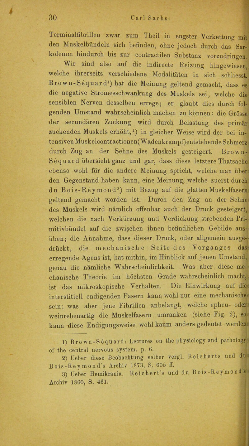 4 30 Carl Sachs: Terminalfibrillen zwar zum Theil in engster Verkettung mit den Muskelbündeln sich befinden, ohne jedoch durch das Sar- kolemm hindurch bis zur contractilen Substanz vorzudringen Wir sind also aul die indirecte Reizung hingewiesen, welche ihrerseits verschiedene Modalitäten in sich schliesst. Brown-Sequard1) hat die Meinung geltend gemacht, dass es die negative Stromesschwankung des Muskels sei, welche die sensiblen Nerven desselben errege; er glaubt dies durch fol- genden Umstand wahrscheinlich machen zu können: die Grösse der secundären Zuckung wird durch Belastung des primär zuckenden Muskels erhöht,2) in gleicher Weise wird der bei in- tensiven Muskelcontractionen(Wadenkrampf)entstehende Schmerz durch Zug an der Sehne des Muskels gesteigert. Brown- Sequard übersieht ganz und gar, dass diese letztere Thatsache ebenso wohl für die andere Meinung spricht, welche man über den Gegenstand haben kann, eine Meinung, welche zuerst durch du Bois-Reymond3) mit Bezug auf die glatten Muskelfasern geltend gemacht worden ist. Durch den Zng an der Sehne des Muskels wird nämlich offenbar auch der Druck gesteigert, welchen die nach Verkürzung und Verdickung strebenden Pri- mitivbündel auf die zwischen ihnen befindlichen Gebilde aus- üben; die Annahme, dass dieser Druck, oder allgemein ausge- drückt, die mechanische Seite des Vorganges das erregende Agens ist, hat mithin, im Hinblick auf jenen Umstand, genau die nämliche Wahrscheinlichkeit. Was aber diese me- chanische Theorie im höchsten Grade wahrscheinlich macht, ist das mikroskopische Verhalten. Die Einwirkung auf die- interstitiell endigenden Fasern kann wohl uur eine mechanische' sein; was aber jene Fibrillen anbelangt, welche epheu- oder weinrebenartig die Muskelfasern umranken (siehe Fig. 2), so kann diese Endigungsweise wohl kaum anders gedeutet werden 1) Brown-Sequard: Lectures on the physiology and pathology of the central nervous systern. p. 6. 2) Ucber diese Beobachtung selber vergl. Reicherts und du Bois-Re y m on d’s Archiv 1873, S. 605 fi. 3) Ueber Heinikrauia. Reichert’s und du Bois-ReymondW Archiv 1860, S. 461.