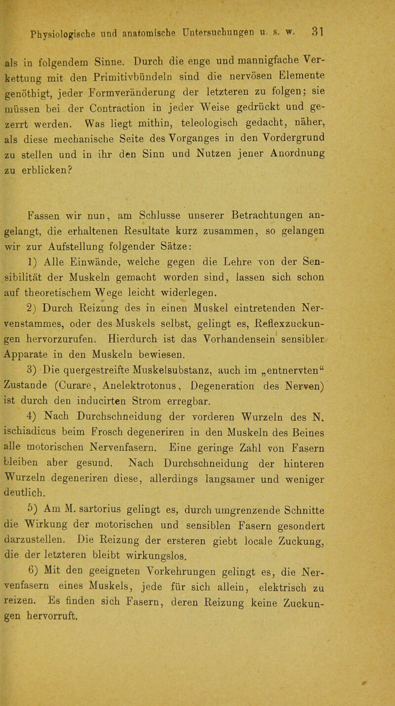 als in folgendem Sinne. Durch die enge und mannigfache Ver- kettung mit den Primitivbündeln sind die nervösen Elemente genöthigt, jeder Formveränderung der letzteren zu folgen; sie müssen bei der Contraction in jeder Weise gedrückt und ge- zerrt werden. Was liegt mithin, teleologisch gedacht, näher, als diese mechanische Seite des Vorganges in den Vordergrund zu stellen und in ihr den Sinn und Nutzen jener Anordnung zu erblicken? Fassen wir nun, am Schlüsse unserer Betrachtungen an- gelangt, die erhaltenen Resultate kurz zusammen, so gelangen wir zur Aufstellung folgender Sätze: 1) Alle Einwände, welche gegen die Lehre von der Sen- sibilität der Muskeln gemacht worden sind, lassen sich schon auf theoretischem Wege leicht widerlegen. 2) Durch Reizung des in einen Muskel eintretenden Ner- venstammes, oder des Muskels selbst, gelingt es, Reflexzuckun- gen hervorzurufen. Hierdurch ist das Vorhandensein sensibler Apparate in den Muskeln bewiesen. 3) Die quergestreifte Muskelsubstanz, auch im „entnervten“ Zustande (Curare, Anelektrotonus, Degeneration des Nerven) ist durch den inducirten Strom erregbar. 4) Nach Durchschneidung der vorderen Wurzeln des N. ischiadicus beim Frosch degeneriren in den Muskeln des Beines alle motorischen Nervenfasern. Eine geringe Zahl von Fasern bleiben aber gesund. Nach Durchschneidung der hinteren Wurzeln degeneriren diese, allerdings langsamer und weniger deutlich. 5) Am M. sartorius gelingt es, durch umgrenzende Schnitte die Wirkung der motorischen und sensiblen Fasern gesondert darzustellen. Die Reizung der ersteren giebt locale Zuckung, die der letzteren bleibt wirkungslos. 6) Mit den geeigneten Vorkehrungen gelingt es, die Ner- venfasern eines Muskels, jede für sich allein, elektrisch zu reizen. Es finden sich Fasern, deren Reizung keine Zuckun- gen hervorruft.