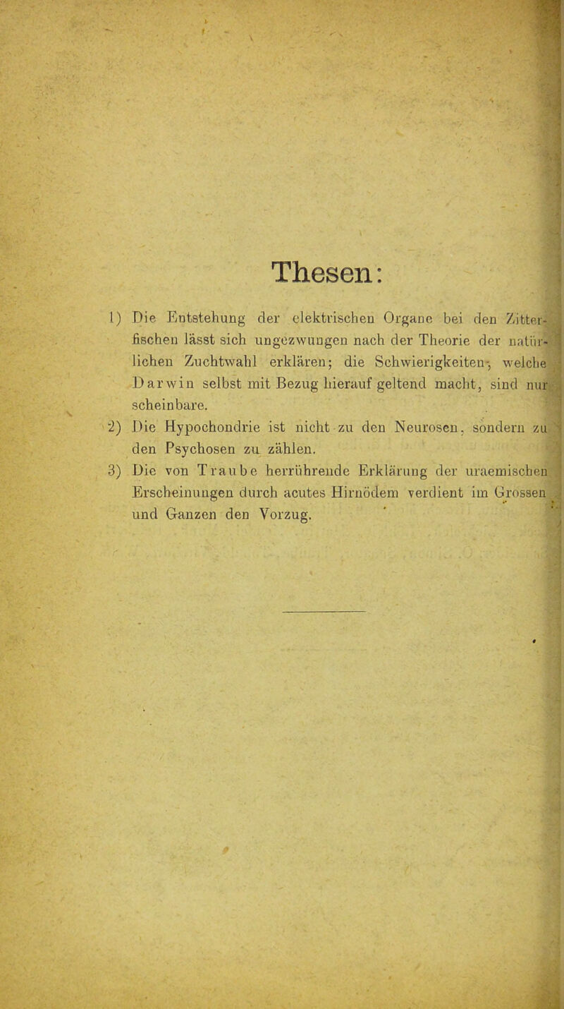 Thesen: 1) Die Entstehung cler elektrischen Organe bei den Zitter- fischen lässt sich ungezwungen nach der Theorie der natür- lichen Zuchtwahl erklären; die Schwierigkeiten-, welche Darwin selbst mit Bezug hierauf geltend macht, sind nur scheinbare. 2) Die Hypochondrie ist nicht zu den Neurosen, sondern zu den Psychosen zu zählen. 3) Die von Traube herriihreude Erklärung der uraemischen Erscheinungen durch acutes Hirnödem verdient im Grossen und Ganzen den Vorzug.