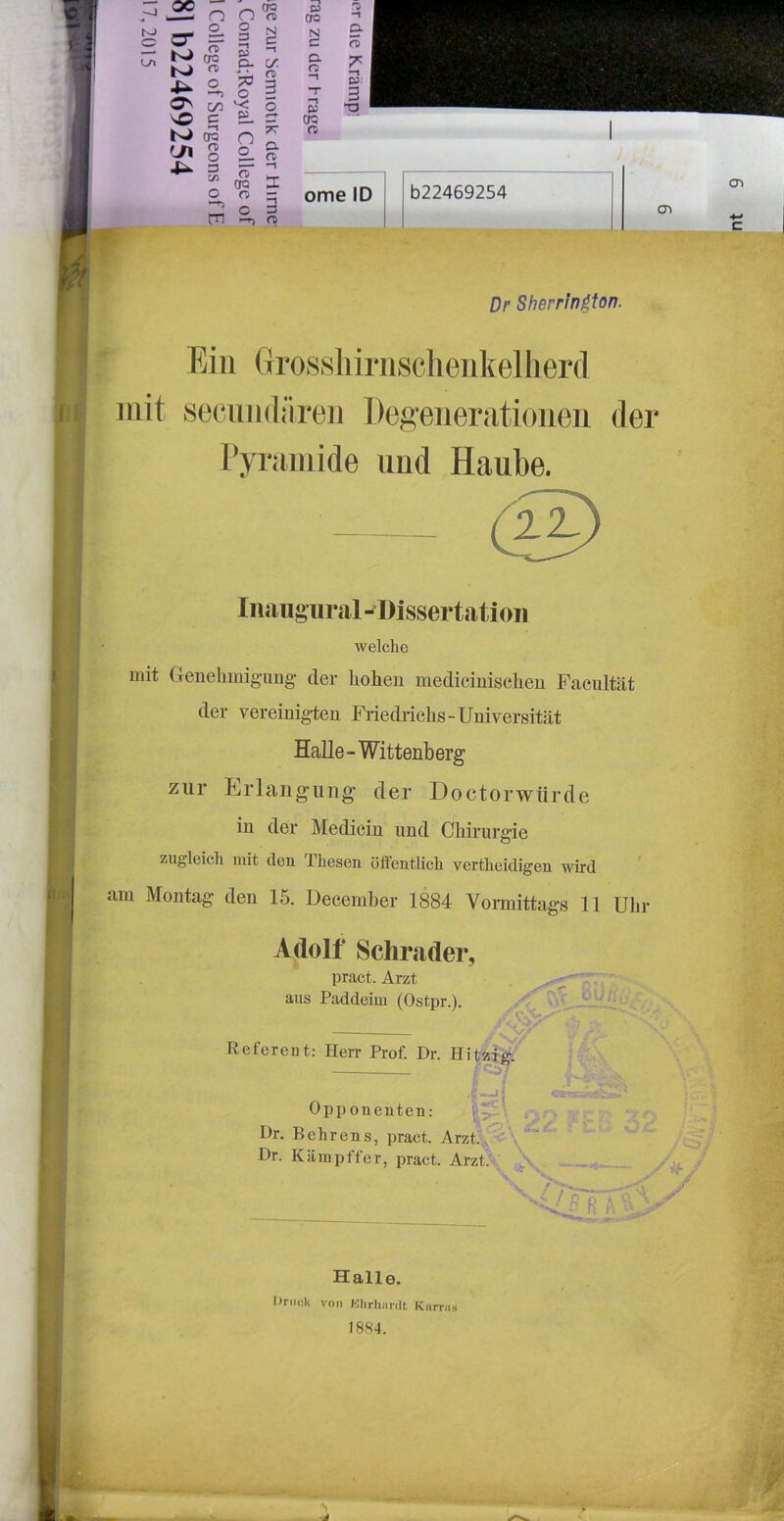 ^ q ome ID c 5 b22469254 cn Dr Sherrin^ton. Ein Grossliirnschenkellierd mit secundären Degenerationen der Pyramide und Haube. mit Genelimig-img- der hohen medicinischen Facultät der vereinigdeu Friedrichs-Universität Halle - Wittenberg zur E.rlang'uiig der Doctorwiirde in der Mediein und Chirurgie zugleich mit den Thesen öffentlich vertheidigen wird am Montag den 15. December 1884 Vormittags 11 Ulir Adolf Schi%ader, Inaiigural-Dissertation welche pract. Arzt aus Paddeim (Ostpr.). Referent: Herr Prof. Dr. Hitzig. Dr. Behrens, pract. Arzt ’ ^ Dr. Käiupffer, pract. Arzt.V Halle. Dniok von Klirhiirdt Knrriis 1884.