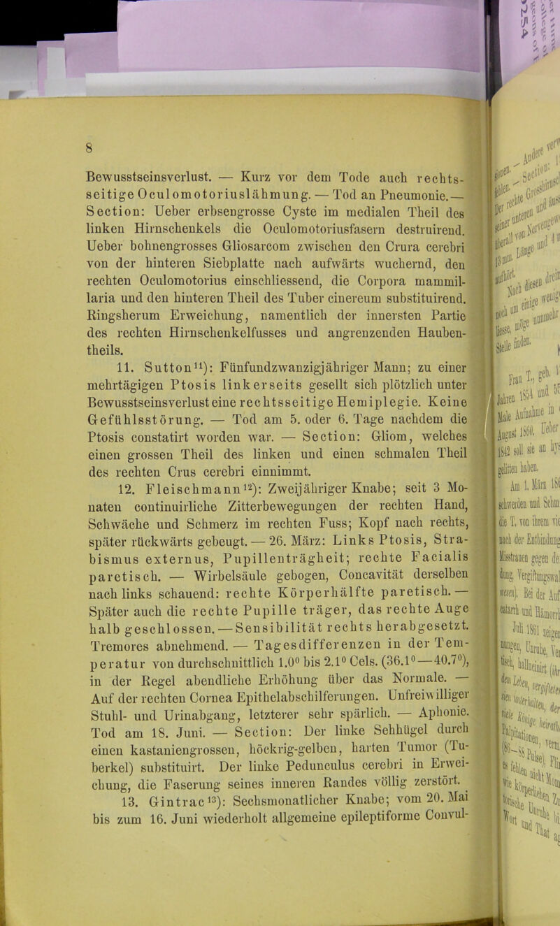 r 8 Bewusstseinsverlust. — Kurz vor dem Tode auch rechts- seitige Oculomotoriuslähmung. — Tod an Pneumonie. —' Section: Ueber erbsengrosse Cyste im medialen Theil des linken Hirnschenkels die Oculomotoriusfasern destruirend. Ueber bohnengrosses Gliosarcom zwischen den Crura cerebri von der hinteren Siebplatte nach aufwärts wuchernd, den rechten Oculomotorius einschliessend, die Corpora mammil- laria und den hinteren Theil des Tuber cinereum substituirend. Ringsherum Erweichung, namentlich der innersten Partie des rechten Hirnschenkelfusses und angrenzenden Hauben- theils. 11. Sutton^^): Fiinfundzwanzigjähriger Mann; zu einer mehrtägigen Ptosis linkerseits gesellt sich plötzlich unter Bewusstseinsverlust eine rechtsseitige Hemiplegie. Keine Gefühlsstörung. — Tod am 5. oder 6. Tage nachdem die Ptosis constatirt worden war. — Section: Gliom, welches einen grossen Theil des linken und einen schmalen Theil des rechten Crus cerebri einnimmt. 12. Fleischmann^^): Zweijähriger Knabe; seit 3 Mo- naten continuirliche Zitterbewegungen der rechten Hand, Schwäche und Schmerz im rechten Fuss; Kopf nach rechts, später rückwärts gebeugt. — 26. März: Links Ptosis, Stra- bismus externus, Pupillenträgheit; rechte Facialis paretisch. — Wirbelsäule gebogen, Concavität derselben nach links schauend: rechte Körperhälfte paretisch. Später auch die rechte Pupille träger, das rechte Auge halb geschlossen. — Sensibilität rechts herabgesetzt. Tremores abnehmend.— Tagesdifferenzen in der Tem- peratur von durchschnittlich 1.0® bis 2.1® Gels. (36.1® 40.7®), in der Regel abendliche Erhöhung über das Normale. Auf der rechten Cornea Epithelabschilferungen. Unfrei\A illiger Stuhl- und Uriuabgang, letzterer sehr spärlich. — Aphonie. Tod am 18. Juni. — Section: Der linke Sehhügel durch einen kastaniengrossen, höckrig-gelbeu, harten Tumor (lu- berkel) substituirt. Der linke Pedunciilus cerebri in Erwei- chung, die Faserung seines inneren Randes völlig zerstört. 13. Gintraci®): Sechsmonatlicher Knabe; vom 20. Mai bis zum 16. Juni wiederholt allgemeine epileptiforme Couvul- Lioef'''' verfeHt^' .Ä»* !**•*.' '.nUIll' Fn< !•. 1Sd4 d i 0 soll sie äD liji die T. m ihem vi( nacli der EitWüns fcraueD »e^eii de H' ÜeiderÄüf I I* 1 . I ' Vi iuciiiirt (rt,