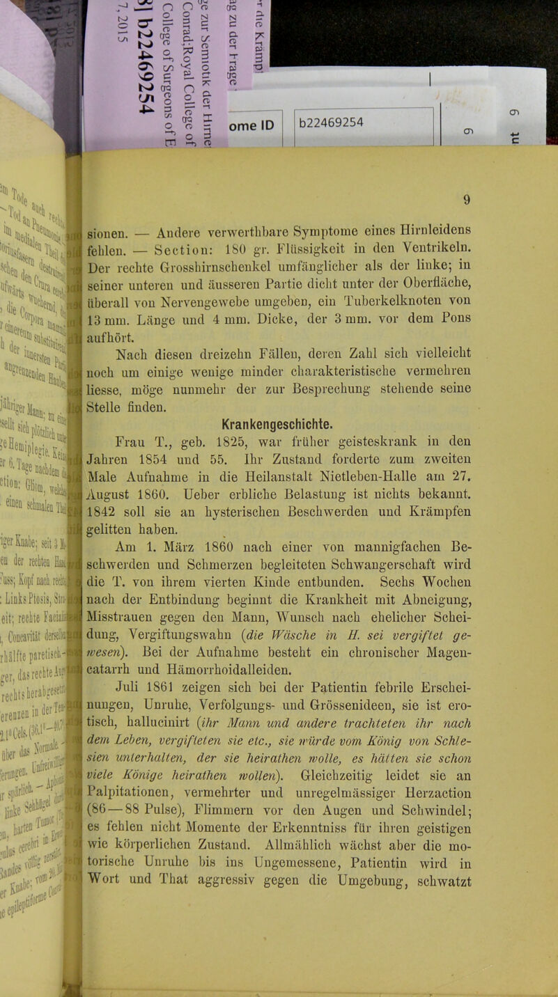 t-J o _ ^ uw n n m 2, S N 3 c; (VI »Ti ^ OQ r\ o 7^ ^ -W, O sO c ^ 00 ^ S ^ 3 V) P , D- C/ n> 3 o n o a n> tn -tj fD H *''‘((iir ;:*• jälirij '^'lUichpiöt^i “^®'%Daeli(leDi ^^'od; Glöni ■ eiiei & in derTt^ m #' 9 iger Knalle; seit .11,1 en der rei is, Still eit; rectte Faciati ,, CoDcavität dersellßj ger, das reckte At;i| rechts herabgese-j erenzen i llH iKr te .'■1 W* W“*' ir<n#' ,.j.p ^ebhSg«* ■ >-ä jaDiies'ö'“' leep sionen. — Andere verwertlibare Symptome eines Plirnleidens fehlen. — Section: 180 gr. Flüssigkeit in den Ventrikeln. Der rechte Grosshirnschenkel umfänglicher als der linke; in seiner unteren und äusseren Partie dicht unter der Oberfläche, überall von Nervengewebe umgeben, ein Tuberkelknoten von 13 mm. Länge und 4 mm. Dicke, der 3 mm. vor dem Pons aufhört. Nach diesen dreizehn Fällen, deren Zahl sich vielleicht noch um einige wenige minder charakteristische vermehren Hesse, möge nunmehr der zur Besprechung stehende seine Stelle finden. Krankengeschichte. Frau T., geh. 1825, war früher geisteskrank in den Jahren 1854 und 55. Ihr Zustand forderte zum zweiten Male Aufnahme in die Heilanstalt Nietleben-Halle am 27, August 1860. Heber erbliche Belastung ist nichts bekannt. 1842 soll sie an hysterischen Beschwerden und Krämpfen gelitten haben. Am 1. März 1860 nach einer von mannigfachen Be- schwerden und Schmerzen begleiteten Schwangerschaft wird die T. von ihrem vierten Kinde entbunden. Sechs Wochen nach der Entbindung beginnt die Krankheit mit Abneigung, Misstrauen gegen den Mann, Wunsch nach ehelicher Schei- dung, Vergiftungswahn {die Wäsche in H. sei vergiftet ge- weseii). Bei der Aufnahme besteht ein chronischer Magen- catarrh und Hämorrhoidalleiden. Juli 1861 zeigen sich bei der Patientin febrile Erschei- nungen, Unruhe, Verfolgungs- und Grössenideen, sie ist ero- tisch, hallucinirt {ihr Mann und andere trachteten ihr nach dem Leben, vergifteten sie etc., sie würde vom König von Schle- sien unterhalten, der sie heirathen wolle, es hätten sie schon viele Könige heirathen wollen). Gleichzeitig leidet sie an Palpitationen, vermehrter und unregelmässiger Herzaction (86 — 88 Pulse), Flimmern vor den Augen und Schwindel; es fehlen nicht Momente der Erkenntniss für ihren geistigen wie körperlichen Zustand. Allmählich wächst aber die mo- torische Unruhe bis ins Ungemessene, Patientin wird in Wort und That aggressiv gegen die Umgebung, schwatzt