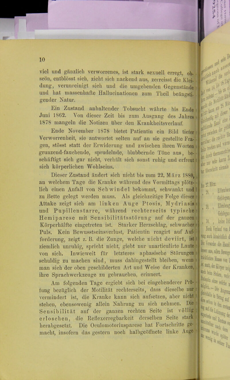 viel und gänzlich verworrenes, ist stark sexuell erregt, ob- scön, entblösst sich, zieht sich nackend aus, zeireisst die Klei- dung, verunreinigt sich und die umgebenden Gegenstände und hat massenhafte Hallucinationen zum Theil beängsti- gender Natur. Ein Zustand anhaltender Tobsucht währte bis Ende Juni 1862. Von dieser Zeit bis zum Ausgang des Jahres 1878 mangeln die Notizen über den Krankheitsverlauf. | Ende November 1878 bietet Patientin ein Bild tiefer Verworrenheit, sie antwortet selten auf an sie gestellte Fra- gen, stösst statt der Erwiderung und zwischen ihren Worten grunzend-fauchende, sprudelnde, blubbernde Töne aus, be- schäftigt sich gar nicht, verhält sich sonst ruhig und erfreut sich körperlichen Wohlseins. Dieser Zustand ändert sich nicht bis zum 22. März 1880, an welchem Tage die Kranke während des Vormittags plötz- lich einen Anfall von Schwindel bekommt, schwankt und zu Bette gelegt werden muss. Als gleichzeitige Folge dieser Attake zeigt sich am linken Auge Ptosis, Mydriasis und Pupillenstarre, während rechterseits typische Hemiparese mit Sensibilitätsstörung auf der ganzen Körperhälfte eingetreten ist. Starker Herzschlag, schwacher Puls. Kein Bewusstseinsverlust, Patientin reagirt auf Auf- forderung, zeigt z. B. die Zunge, welche nicht deviirt, ist ziemlich unruhig, spricht nicht, giebt nur unarticulirte Laute von sich. Inwieweit für letzteres aphasische Störungen schuldig zu machen sind, muss dahingestellt bleiben, wenn man sich der oben geschilderten Art und Weise der Kranken, ihre Sprachwerkzeuge zu gebrauchen, erinnert. ,) Am folgenden Tage ergiebt sich bei eingehenderer Prü- fung bezüglich der Motilität rechterseits, dass dieselbe nur vermindert ist, die Kranke kann sich aufsetzen, aber nicht stehen, ebensowenig allein Nahrung zu sich nehmen. Die Sensibilität auf der ganzen rechten Seite ist völlig erloschen, die Keflexerregbarkeit derselben Seite stark herabgesetzt. Die Oculomotoriusparese hat Fortschritte ge- macht, insofern das gestern noch halbgeöflnete linke Auge ÜDiil.llite . Ellenlxi« ; ' Gekörgani ' t , EWeü?  Geliörgaii j , 30, , keiae Dil I Kacli Verlauf tod I , i; ü? aucli iiusiclillicli d