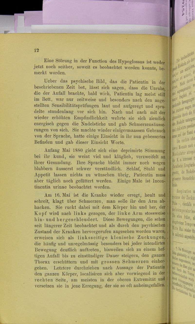 Eine Störung in der Function des Hypoglossus ist weder jetzt noch seither, soweit es beobachtet werden konnte, be- merkt worden. lieber das psychische Bild, das die Patientin in der beschriebenen Zeit bot, lässt sich sagen, dass die Unruhe die der Anfall brachte, bald wich, Patientin lag meist still j im Bett, war nur zeitweise und besonders nach den ange- - stellten Sensibilitätspriifungen laut und aufgeregt und spru- delte stundenlang vor sich hin. Nach und nach mit der' wieder erhöhten Empfindlichkeit wehrte sie sich ziemlich energisch gegen die Nadelstiche und gab Sebmerzensäusse- rungen von sich. Sie machte wieder einigermaassen Gebrauch von der Sprache, hatte einige Einsicht in ihr nun gebessertes Befinden und gab dieser Einsicht Worte. Anfang Mai 1880 giebt sich eine deprimirte Stimmung bei ihr kund, sie weint viel und kläglich, verzweifelt an ihrer Gesundung. Ihre Sprache bleibt immer noch wegen blubbern äusserst schwer verständlich. Schlaf, Stuhl und Appetit lassen nichts zu wünschen übrig, Patientin muss aber täglich noch gefüttert werden. Einige Male ist Incon- tinentia urinae beobachtet worden. 1 Am 16. Mai ist die Kranke wieder erregt, heult und schreit, klagt über Schmerzen, man solle ihr den Arm ab- hacken. Sie ruckt dabei mit dem Körper hin und her, der Kopf wird nach links gezogen, der linke Arm stossweise hin- und her geschleudert. Diese Bewegungen, die schon ' seit längerer Zeit beobachtet und als durch den psychischen Zustand der Kranken hervorgerufen angesehen worden waren, . erweisen sich als linksseitige klonische Zuckungen, , die häufig und unregelmässig besonders bei jeder intendirten Bewegung deutlich auftreten, bisweilen sich zu einem hef- tigen Anfall bis zu einstündiger Dauer steigern, den ganzen Thorax erschüttern und mit grossen Schmerzen einher- gehen. Letztere durchziehen nach Aussage der Patientin den ganzen Körper, localisiren sich aber vorwiegend in der rechten Seite, am meisten in der oberen Extremität und versetzen sie in jene Erregung, der sie so oft anheinigefalleu. . r l jesclile' i iiBil * • lecMeobe : Jlastulatuf atrojiii iiier JI.Di.iDterös^ei t i die Jbkelci i jesetzi, ^ |Tösserer Stionistärke i; links, p Eespiration ui tretens der Zuckoi Pulse elenfalls w Die Mion frnler Mai wieder fii, ■“ an^»estellt( UW|