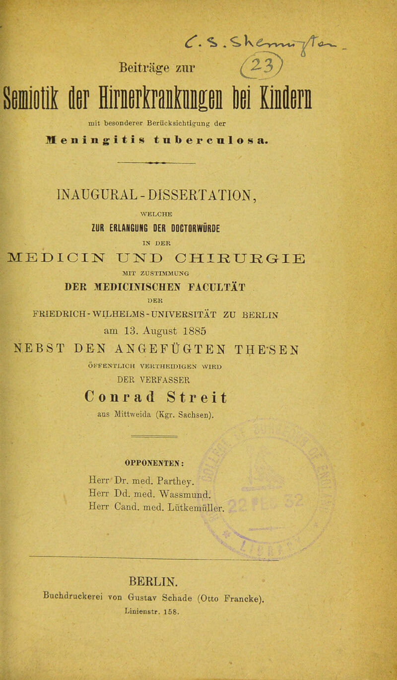 ^ * S) . l\ 6-yvvu 'j/TC3-—w mit besonderer Berücksichtigung der Meningitis tnbercnlosa. IN AU GUR AL - DISSERTATION, WELCHE ZUR ERLANGUNG DER DOCTDRWÖRDE IN DER MEDICIN UND CHIRURGIE MIT ZUSTIMMUNG DER MEDICINISCHEN FACUITÄT DER FRIEDRICH-WILHELMS-UNIVERSITÄT ZU BERLIN am 13. August 1885 NEBST DEN ANGEFÜGTEN THESEN ÖFFENTLICH VERT HEIDI GEN WIRD DER VERFASSER Conrad Streit aus Mittweida (Kgr. Sachsen). OPPONENTEN: Herr Dr. med. Parthey. Herr Dd. med. Wassmund. Herr Cand. med. Lütkemüller. BERLIN. Buchdruckerei von Gustav Schade (Otto Francke). Linienstr. 158.