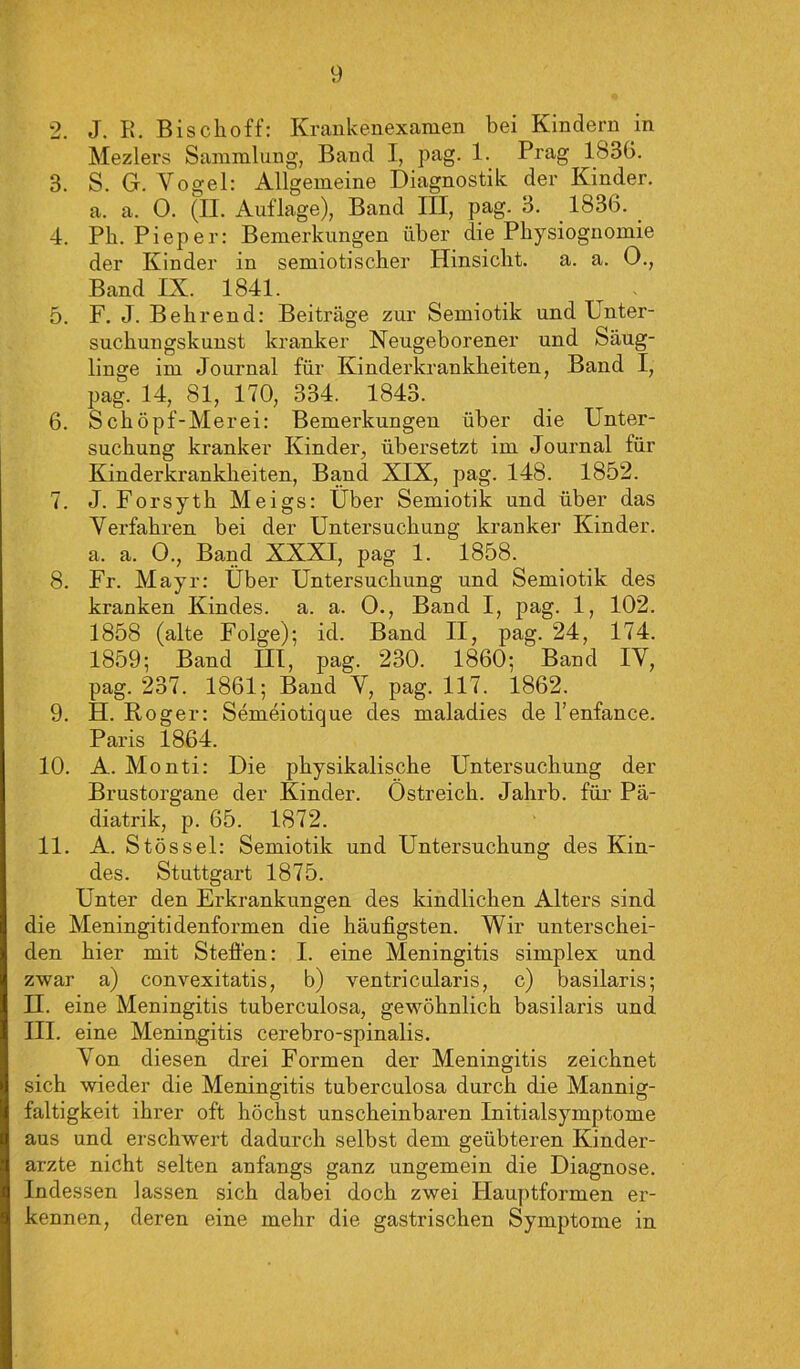 2. J. K. Bischoff: Krankenexamen bei Kindern in Mezlers Sammlung, Band I, pag. 1. Prag 1836. 3. S. G. Vogel: Allgemeine Diagnostik der Kinder, a. a. 0. (II. Auflage), Band III, pag. 3. 1836. 4. Pb. Pieper: Bemerkungen über die Physiognomie der Kinder in semiotischer Hinsicht, a. a. 0., Band IX. 1841. 5. F. J. Behrend: Beiträge zur Semiotik und Unter- suchungskunst kranker Neugeborener und Säug- linge im Journal für Kinderkrankheiten, Band I, pag. 14, 81, 170, 334. 1843. 6. Schöpf-Merei: Bemerkungen über die Unter- suchung kranker Kinder, übersetzt im Journal für Kinderkrankheiten, Band XIX, pag. 148. 1852. 7. J. Forsyth Meigs: Über Semiotik und über das Verfahren bei der Untersuchung kranker Kinder, a. a. 0., Band XXXI, pag 1. 1858. 8. Fr. Mayr: Über Untersuchung und Semiotik des kranken Kindes, a. a. 0., Band I, pag. 1, 102. 1858 (alte Folge); id. Band II, pag. 24, 174. 1859; Band III, pag. 230. 1860; Band IV, pag. 237. 1861; Band V, pag. 117. 1862. 9. H. Roger: Semeiotique des maladies de l’enfance. Paris 1864. 10. A. Monti: Die physikalische Untersuchung der Brustorgane der Kinder. Ostreich. Jahrb. für Pä- diatrik, p. 65. 1872. 11. A. Stössel: Semiotik und Untersuchung des Kin- des. Stuttgart 1875. Unter den Erkrankungen des kindlichen Alters sind die Meningitidenformen die häufigsten. Wir unterschei- den hier mit Steffen: I. eine Meningitis simplex und zwar a) convexitatis, b) ventricularis, c) basilaris; H. eine Meningitis tuberculosa, gewöhnlich basilaris und III. eine Meningitis cerebro-spinalis. A7on diesen drei Formen der Meningitis zeichnet sich wieder die Meningitis tuberculosa durch die Mannig- faltigkeit ihrer oft höchst unscheinbaren Initialsymptome aus und erschwert dadurch selbst dem geübteren Kinder- ärzte nicht selten anfangs ganz ungemein die Diagnose. Indessen lassen sich dabei doch zwei Hauptformen er- kennen, deren eine inehr die gastrischen Symptome in