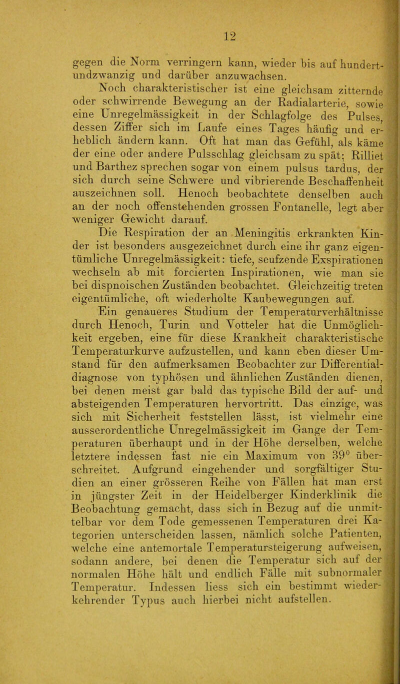 gegen die Norm verringern kann, wieder bis auf hundert- undzwanzig und darüber anzuwacbsen. Noch charakteristischer ist eine gleichsam zitternde oder schwirrende Bewegung an der Radialarterie, sowie eine Unregelmässigkeit in der Schlagfolge des Pulses, dessen Ziffer sich im Laufe eines Tages häufig und er- heblich ändern kann. Oft hat man das Gefühl, als käme der eine oder andere Pulsschlag gleichsam zu spät: Rilliet und Barthez sprechen sogar von einem pulsus tardus, der sich durch seine Schwere und vibrierende Beschaffenheit auszeichnen soll. Henoch beobachtete denselben auch an der noch offenstehenden grossen Fontanelle, legt aber weniger Gewicht darauf. Die Respiration der an Meningitis erkrankten Kin- der ist besonders ausgezeichnet durch eine ihr ganz eigen- tümliche Unregelmässigkeit: tiefe, seufzende Exspirationen wechseln ab mit forcierten Inspirationen, wie man sie bei dispnoischen Zuständen beobachtet. Gleichzeitig treten eigentümliche, oft wiederholte Kaubewegungen auf. Ein genaueres Studium der Temperaturverhältnisse durch Henoch, Turin und Yotteler hat die Unmöglich- keit ergeben, eine für diese Krankheit charakteristische Temperaturkurve aufzustellen, und kann eben dieser Um- stand für den aufmerksamen Beobachter zur Differential- diagnose von typhösen und ähnlichen Zuständen dienen, bei denen meist gar bald das typische Bild der auf- und absteigenden Temperaturen hervortritt. Das einzige, was sich mit Sicherheit feststellen lässt, ist vielmehr eine ausserordentliche Unregelmässigkeit im Gange der Tem- peraturen überhaupt und in der Höhe derselben, welche letztere indessen fast nie ein Maximum von 39° über- schreitet. Aufgrund eingehender und sorgfältiger Stu- dien an einer grösseren Reihe von Fällen hat man erst in jüngster Zeit in der Heidelberger Kinderklinik die Beobachtung gemacht, dass sich in Bezug auf die unmit- telbar vor dem Tode gemessenen Temperaturen drei Ka- tegorien unterscheiden lassen, nämlich solche Patienten, welche eine antemortale Temperatursteigerung aufweisen, sodann andere, bei denen die Temperatur sich auf der normalen Höhe hält und endlich Fälle mit subnormaler Temperatur. Indessen liess sich ein bestimmt wieder- kehrender Typus auch hierbei nicht aufstellen.