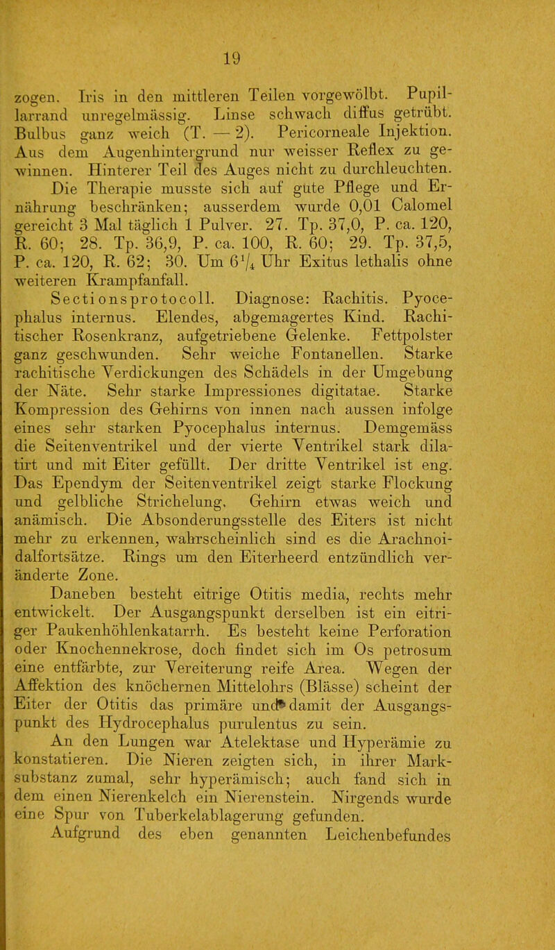 zogen. Iris in den mittleren Teilen vorgewölbt. Pupil- larrand unregelmässig. Linse schwach difius getrübt. Bulbus ganz weich (T. — 2). Pericorneale Injektion. Aus dem Augenhintergrund nur weisser Reflex zu ge- winnen. Hinterer Teil des Auges nicht zu durchleuchten. Die Therapie musste sich auf gute Pflege und Er- nährung beschränken; ausserdem wurde 0,01 Calomel gereicht 3 Mal täglich 1 Pulver. 27. Tp. 37,0, P. ca. 120, R. 60; 28. Tp. 36,9, P. ca. 100, R. 60; 29. Tp. 37,5, P. ca. 120, R. 62; 30. Um 6'/* Uhr Exitus lethalis ohne weiteren Krampfanfall. Secti onsprotocoll. Diagnose: Rachitis. Pyoce- phalus internus. Elendes, abgemagertes Kind. Rachi- tischer Rosenkranz, aufgetriebene Gelenke. Fettpolster ganz geschwunden. Sehr weiche Fontanellen. Starke rachitische Verdickungen des Schädels in der Umgebung der Näte. Sehr starke Impressiones digitatae. Starke Kompression des Gehirns von innen nach aussen infolge eines sehr starken Pyocephalus internus. Demgemäss die Seitenventrikel und der vierte Ventrikel stark dila- tirt und mit Eiter gefüllt. Der dritte Ventrikel ist eng. Das Ependym der Seitenventrikel zeigt starke Flockung und gelbliche Strichelung. Gehirn etwas weich und anämisch. Die Absonderungsstelle des Eiters ist nicht mehr zu erkennen, wahrscheinlich sind es die Arachnoi- dalfortsätze. Rings um den Eiterheerd entzündlich ver- änderte Zone. Daneben besteht eitrige Otitis media, rechts mehr entwickelt. Der Ausgangspunkt derselben ist ein eitri- ger Paukenhöhlenkatarrh. Es besteht keine Perforation oder Knochennekrose, doch findet sich im Os petrosum eine entfärbte, zur Vereiterung reife Area. Wegen der Affektion des knöchernen Mittelohrs (Blässe) scheint der Eiter der Otitis das primäre unch damit der Ausgangs- punkt des Plydrocephalus purulentus zu sein. An den Lungen war Atelektase und Hyperämie zu konstatieren. Die Nieren zeigten sich, in ihrer Mark- substanz zumal, sehr hyperämisch; auch fand sich in dem einen Nierenkelch ein Nierenstein. Nirgends wurde eine Spur von Tuberkelablagerung gefunden. Aufgrund des eben genannten Leichenbefundes