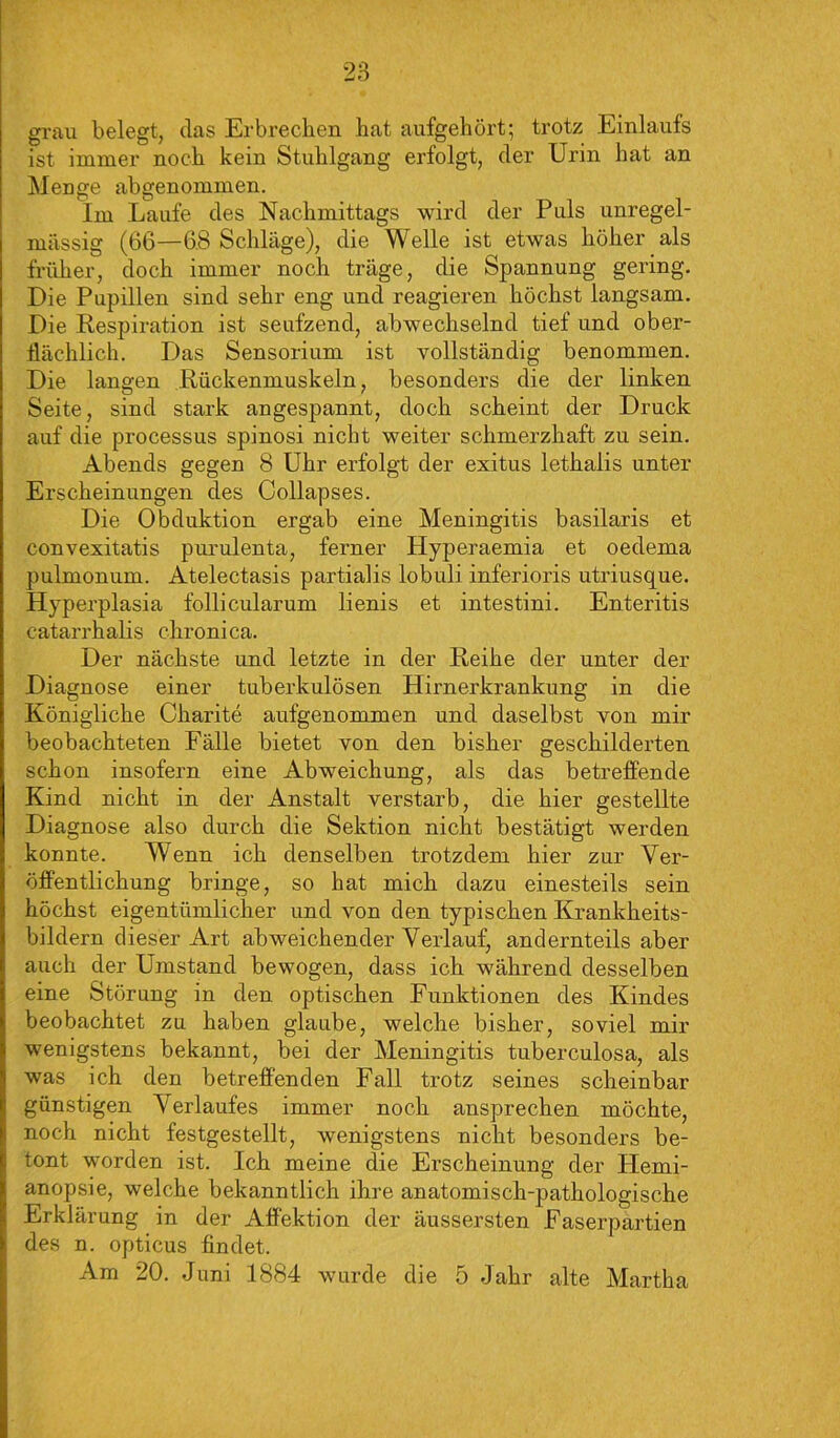 grau belegt, das Erbrechen hat aufgehört; trotz Einlaufs ist immer noch kein Stuhlgang erfolgt, der Urin hat an Menge abgenommen. Im Laufe des Nachmittags wird der Puls unregel- mässig (66—68 Schläge), die Welle ist etwas höher als früher, doch immer noch träge, die Spannung gering. Die Pupillen sind sehr eng und reagieren höchst langsam. Die Respiration ist seufzend, abwechselnd tief und ober- flächlich. Das Sensorium ist vollständig benommen. Die langen Rückenmuskeln, besonders die der linken Seite, sind stark angespannt, doch scheint der Druck auf die processus spinosi nicht weiter schmerzhaft zu sein. Abends gegen 8 Uhr erfolgt der exitus lethalis unter Erscheinungen des Collapses. Die Obduktion ergab eine Meningitis basilaris et convexitatis purulenta, ferner Hyperaemia et oedema pulmonum. Atelectasis partialis lobuli inferioris utriusque. Hyperplasia follicularum lienis et intestini. Enteritis catarrhalis chronica. Der nächste und letzte in der Reihe der unter der Diagnose einer tuberkulösen Hirnerkrankung in die Königliche Charite aufgenommen und daselbst von mir beobachteten Fälle bietet von den bisher geschilderten schon insofern eine Abweichung, als das betreffende Kind nicht in der Anstalt verstarb, die hier gestellte Diagnose also durch die Sektion nicht bestätigt werden konnte. Wenn ich denselben trotzdem hier zur Ver- öffentlichung bringe, so hat mich dazu einesteils sein höchst eigentümlicher und von den typischen Krankheits- bildern dieser Art abweichender Verlauf, andernteils aber auch der Umstand bewogen, dass ich während desselben eine Störung in den optischen Funktionen des Kindes beobachtet zu haben glaube, welche bisher, soviel mir wenigstens bekannt, bei der Meningitis tuberculosa, als was ich den betreffenden Fall trotz seines scheinbar günstigen Verlaufes immer noch ansprechen möchte, noch nicht festgestellt, wenigstens nicht besonders be- tont worden ist. Ich meine die Erscheinung der Hemi- anopsie, welche bekanntlich ihre anatomisch-pathologische Erklärung in der Affektion der äussersten Faserpartien des n. opticus findet. Am 20. Juni 1884 wurde die 5 Jahr alte Martha