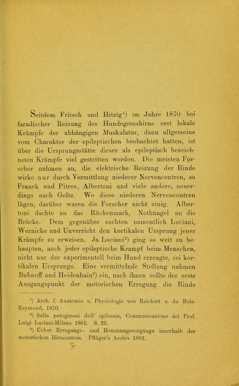 Seitdem Fritsch und Hitzig1) im Jahre 1870 bei faradischer Reizung des Hundegrosshirns erst lokale Krämpfe der abhängigen Muskulatur, dann allgemeine vom Charakter der epileptischen beobachtet hatten, ist über die Ursprungsstätte dieser als epileptisch bezeich- neten Krämpfe viel gestritten worden. Die meisten For- scher nahmen an, die elektrische Reizung der Rinde wirke nur durch Vermittlung niederer Nervencentren, so Franck nnd Pitres, Albertoni und viele andere, neuer- dings auch Goltz. Wo diese niederen Nervencentren lägen, darüber waren die Forscher nicht einig. Alber- toni dachte an das Rückenmark, Nothnagel an die Brücke. Dem gegenüber suchten namentlich Luciani, Wernicke und Unverricht den kortikalen Ursprung jener Krämpfe zu erweisen. Ja Luciani2) ging so weit zu be- haupten, auch jeder epileptische Krampf beim Menschen, nicht nur der experimentell beim Hund ex-zeugte, sei kor- tikalen Ursprungs. Eine vermittelnde Stellung nahmen Bubnoff und Heidenhain3) ein, nach ihnen sollte der erste Ausgangspunkt der motorischen Erregung die Rinde J) Arch. f. Anatomie u. Physiologie von Reichert u. du Bois- Reymond, 1870. 2) Sulla patogenesi dell’ epilessia, Communicazione del Prof. Luigi Luciani-Milano 1881. S. 23. 3) Ueber Erregungs- und Hemmungsvorgänge innerhalb der motorischen Hirncentren. Pflüger’s Archiv 1881.