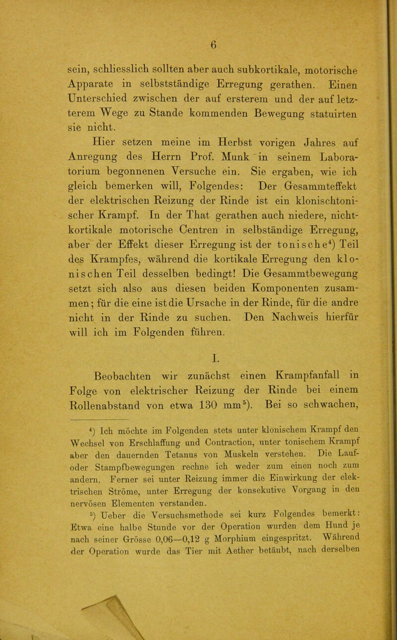 sein, schliesslich sollten aber auch subkortikale, motorische Apparate in selbstständige Erregung gerathen. Einen Unterschied zwischen der auf ersterem und der auf letz- terem Wege zu Stande kommenden Bewegung statuirten sie nicht. Hier setzen meine im Herbst vorigen Jahres auf Anregung des Herrn Prof. Munk in seinem Labora- torium begonnenen Versuche ein. Sie ergaben, wie ich gleich bemerken will, Folgendes: Der Gesammteffekt der elektrischen Reizung der Rinde ist ein klonischtoni- scher Krampf. In der That gerathen auch niedere, nicht- kortikale motorische Centren in selbständige Erregung, aber der Effekt dieser Erregung ist der tonische4) Teil des Krampfes, während die kortikale Erregung den klo- nischen Teil desselben bedingt! Die Gesammtbewegung setzt sich also aus diesen beiden Komponenten zusam- men; für die eine ist die Ursache in der Rinde, für die andre nicht in der Rinde zu suchen. Den Nachweis hierfür will ich im Folgenden führen. I. Beobachten wir zunächst einen Krampfanfall in Folge von elektrischer Reizung der Rinde bei einem Rollenabstand von etwa 130 mm5). Bei so schwachen, 4) Ich möchte im Folgenden stets unter klonischem Krampf den Wechsel von Erschlaffung und Contraction, unter tonischem Krampf aber den dauernden Tetanus von Muskeln verstehen. Die Lauf- oder Stampfbewegungen rechne ich weder zum einen noch zum andern. Ferner sei unter Reizung immer die Einwirkung der elek- trischen Ströme, unter Erregung der konsekutive Vorgang in den nervösen Elementen verstanden. 5) Ueber die Versuchsmethode sei kurz Folgendes bemerkt: Etwa eine halbe Stunde vor der Operation wurden dem Hund je nach seiner Grösse 0,06—0,12 g Morphium eingespritzt. Während der Operation wurde das Tier mit Aether betäubt, nach derselben