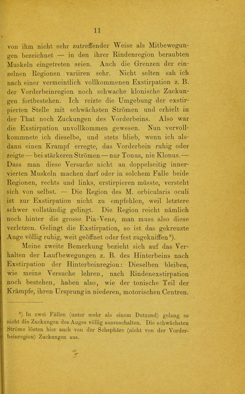 von ihm nicht sehr zutreffender Weise als Mitbewegun- gen bezeichnet — in den ihrer Rindenregion beraubten Muskeln eingetreten seien. Auch die Grenzen der ein- zelnen Regionen variiren sehr. Nicht selten sah ich nach einer vermeintlich vollkommenen Exstirpation z. B. der Vorderbeinregion noch schwache klonische Zuckun- gen fortbestehen. Ich reizte die Umgebung der exstir- pierten Stelle mit schwächsten Strömen und erhielt in der That noch Zuckungen des Vorderbeins. Also war die Exstirpation unvollkommen gewesen. Nun vervoll- kommnete ich dieselbe, und stets blieb, wenn ich als- dann einen Krampf erregte, das Vorderbein ruhig oder zeigte — bei stärkeren Strömen — nur Tonus, nie Klonus.— Dass man diese Versuche nicht an doppelseitig inner- vierten Muskeln machen darf oder in solchem Falle beide Regionen, rechts und links, erstirpieren müsste, versteht sich von selbst. — Die Region des M. orbicularis oculi ist zur Exstirpation nicht zu empfehlen, weil letztere schwer vollständig gelingt. Die Region reicht nämlich noch hinter die grosse Pia-Vene, man muss also diese verletzen. Gelingt die Exstirpation, so ist das gekreuzte Auge völlig ruhig, weit geöffnet oder fest zugekniffen8). Meine zweite Bemerkung bezieht sich auf das Ver- halten der Laufbewegungen z. B. des Hinterbeins nach Exstirpation der Hinterbeinregion: Dieselben bleiben, wie meine Versuche lehren, nach Rindenexstirpation noch bestehen, haben also, wie der tonische Teil der Krämpfe, ihren Ursprung in niederen, motorischen Centren. 8) In zwei Füllen (unter mehr als einem Dutzend) gelang es nicht die Zuckungen des Auges völlig auszuschalten. Die schwächsten Ströme lösten hier auch von der Sehsphäre (nicht von der Vorder- beinregion) Zuckungen aus.