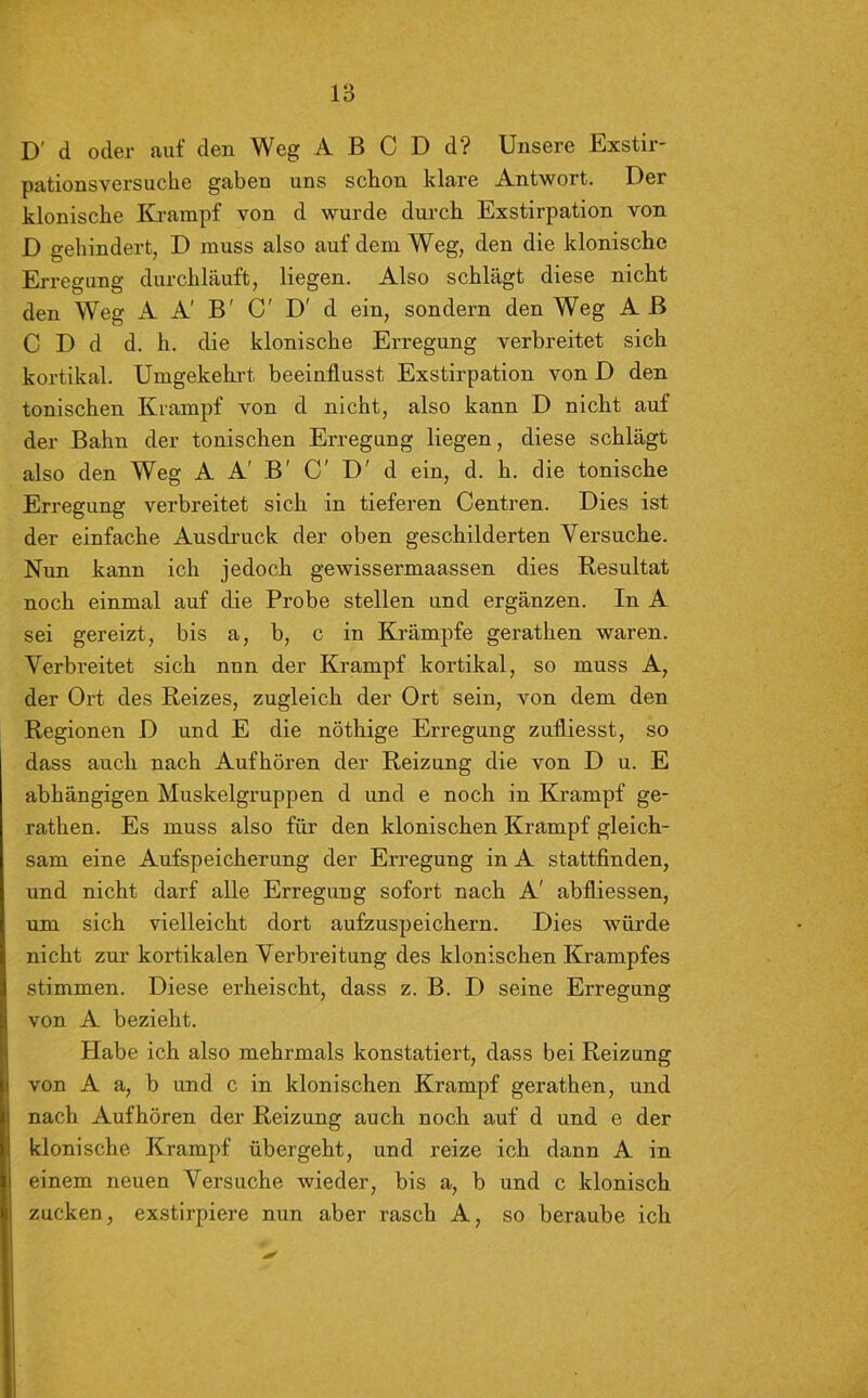 D' d oder auf den Weg A B C D d? Unsere Exstir- pationsversuche gaben uns schon klare Antwort. Der klonische Krampf von d wurde durch Exstirpation von D gehindert, D muss also auf dem Weg, den die klonische Erregung durchläuft, liegen. Also schlägt diese nicht den Weg A A' B' C' D' d ein, sondern den Weg A B C D d d. h. die klonische Erregung verbreitet sich kortikal. Umgekehrt beeinflusst Exstirpation von D den tonischen Krampf von d nicht, also kann D nicht auf der Bahn der tonischen Erregung liegen, diese schlägt also den Weg A A' B' C' D' d ein, d. h. die tonische Erregung verbreitet sich in tieferen Centren. Dies ist der einfache Ausdruck der oben geschilderten Versuche. Nun kann ich jedoch gewissermaassen dies Resultat noch einmal auf die Probe stellen und ergänzen. In A sei gereizt, bis a, b, c in Krämpfe gerathen waren. Verbreitet sich nnn der Krampf kortikal, so muss A, der Ort des Reizes, zugleich der Ort sein, von dem den Regionen D und E die nöthige Erregung zufliesst, so dass auch nach Aufhören der Reizung die von D u. E abhängigen Muskelgruppen d und e noch in Krampf ge- rathen. Es muss also für den klonischen Krampf gleich- sam eine Aufspeicherung der Erregung in A stattfinden, und nicht darf alle Erregung sofort nach A' abfliessen, um sich vielleicht dort aufzuspeichern. Dies würde nicht zur kortikalen Verbreitung des klonischen Krampfes stimmen. Diese erheischt, dass z. B. D seine Erregung von A bezieht. Habe ich also mehrmals konstatiert, dass bei Reizung von A a, b und c in klonischen Krampf gerathen, und nach Aufhören der Reizung auch noch auf d und e der klonische Krampf übergeht, und reize ich dann A in einem neuen Versuche wieder, bis a, b und c klonisch zucken, exstirpiere nun aber rasch A, so beraube ich