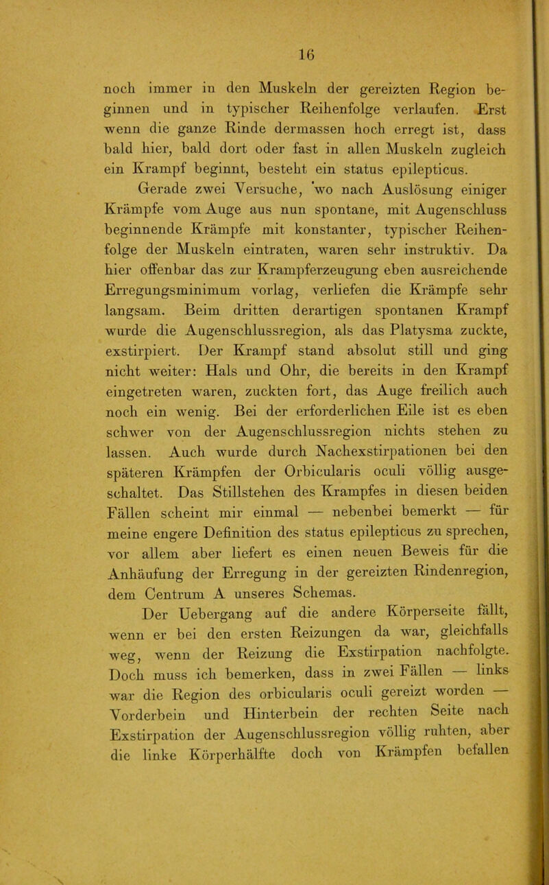 noch immer in den Muskeln der gereizten Region be- ginnen und in typischer Reihenfolge verlaufen. Erst wenn die ganze Rinde dermassen hoch erregt ist, dass bald hier, bald dort oder fast in allen Muskeln zugleich ein Krampf beginnt, besteht ein status epilepticus. Gerade zwei Versuche, 'wo nach Auslösung einiger Krämpfe vom Auge aus nun spontane, mit Augenschluss beginnende Krämpfe mit konstanter, typischer Reihen- folge der Muskeln eintraten, waren sehr instruktiv. Da hier offenbar das zur Krampferzeugung eben ausreichende Erregungsminimum vorlag, verliefen die Krämpfe sehr langsam. Beim dritten derartigen spontanen Krampf wurde die Augenschlussregion, als das Platysma zuckte, exstirpiert. Der Krampf stand absolut still und ging nicht weiter: Hals und Ohr, die bereits in den Krampf eingetreten waren, zuckten fort, das Auge freilich auch noch ein wenig. Bei der erforderlichen Eile ist es eben schwer von der Augenschlussregion nichts stehen zu lassen. Auch wurde durch Nachexstirpationen bei den späteren Krämpfen der Orbicularis oculi völlig ausge- schaltet. Das Stillstehen des Krampfes in diesen beiden Fällen scheint mir einmal — nebenbei bemerkt für meine engere Definition des status epilepticus zu sprechen, vor allem aber liefert es einen neuen Beweis für die Anhäufung der Erregung in der gereizten Rindenregion, dem Centrum A unseres Schemas. Der Uebergang auf die andere Körperseite fällt, wenn er bei den ersten Reizungen da war, gleichfalls weg, wenn der Reizung die Exstirpation nachfolgte. Doch muss ich bemerken, dass in zwei Fällen links war die Region des orbicularis oculi gereizt woiden Vorderbein und Hinterbein der rechten Seite nach Exstirpation der Augenschlussregion völlig ruhten, aber die linke Körperhälfte doch von Krämpfen befallen