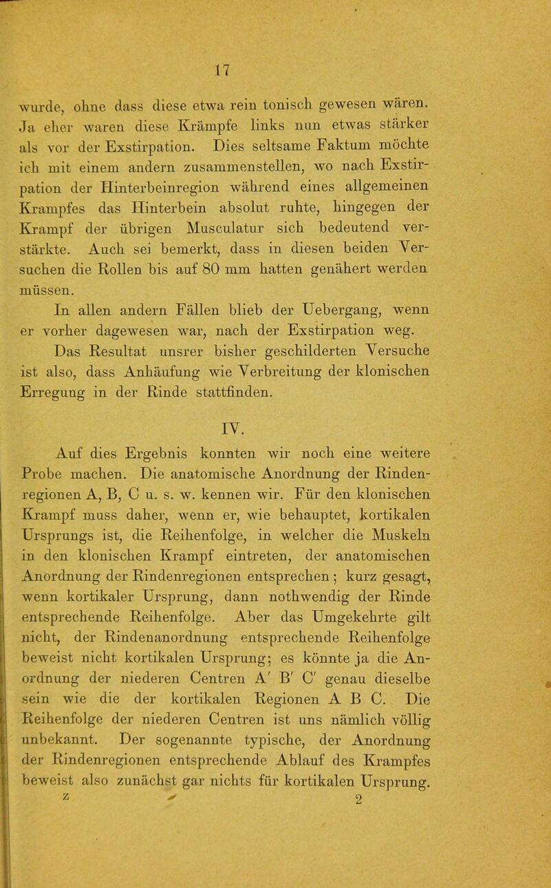 wurde, ohne dass diese etwa rein tonisch gewesen wären. Ja eher waren diese Krämpfe links nun etwas stärker als vor der Exstirpation. Dies seltsame Faktum möchte ich mit einem andern zusammenstellen, wo nach Exstir- pation der Hinterbeinregion während eines allgemeinen Krampfes das Hinterbein absolut ruhte, hingegen der Krampf der übrigen Musculatur sich bedeutend ver- stärkte. Auch sei bemerkt, dass in diesen beiden Ver- suchen die Rollen bis auf 80 mm hatten genähert werden müssen. In allen andern Fällen blieb der Uebergang, wenn er vorher dagewesen war, nach der Exstirpation weg. Das Resultat unsrer bisher geschilderten Versuche ist also, dass Anhäufung wie Verbreitung der klonischen Erregung in der Rinde stattfinden. IV. Auf dies Ergebnis konnten wir noch eine weitere Probe machen. Die anatomische Anordnung der Rinden- regionen A, B, C u. s. w. kennen wir. Für den klonischen Krampf muss daher, wenn er, wie behauptet, kortikalen Ursprungs ist, die Reihenfolge, in welcher die Muskeln in den klonischen Krampf eintreten, der anatomischen Anordnung der Rindenregionen entsprechen ; kurz gesagt, wenn kortikaler Ursprung, dann nothwendig der Rinde entsprechende Reihenfolge. Aber das Umgekehrte gilt nicht, der Rindenanordnung entsprechende Reihenfolge beweist nicht kortikalen Ursprung; es könnte ja die An- ordnung der niederen Centren A' B' C' genau dieselbe sein wie die der kortikalen Regionen ABC. Die Reihenfolge der niederen Centren ist uns nämlich völlig unbekannt. Der sogenannte typische, der Anordnung der Rindenregionen entsprechende Ablauf des Krampfes beweist also zunächst gar nichts für kortikalen Ursprung. z 2