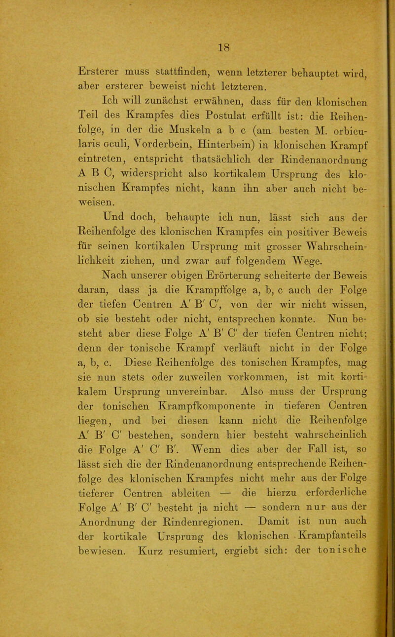 Ersterer muss stattfinden, wenn letzterer behauptet wird, aber ersterer beweist nicht letzteren. Ich will zunächst erwähnen, dass für den klonischen Teil des Krampfes dies Postulat erfüllt ist: die Reihen- folge, in der die Muskeln a b c (am besten M. orbicu- laris oculi, Vorderbein, Hinterbein) in klonischen Krampf eintreten, entspricht thatsächlich der Rindenanordnung ABC, widerspricht also kortikalem Ursprung des klo- nischen Krampfes nicht, kann ihn aber auch nicht be- weisen. Und doch, behaupte ich nun, lässt sich aus der Reihenfolge des klonischen Krampfes ein positiver Beweis für seinen kortikalen Ursprung mit grosser Wahrschein- lichkeit ziehen, und zwar auf folgendem Wege. Nach unserer obigen Erörterung scheiterte der Beweis daran, dass ja die Krampffolge a, b, c auch der Folge der tiefen Centren A' B' C', von der wir nicht wissen, ob sie besteht oder nicht, entsprechen konnte. Nun be- steht aber diese Folge A' B' C' der tiefen Centren nicht; denn der tonische Krampf verläuft nicht in der Folge a, b, c. Diese Reihenfolge des tonischen Krampfes, mag sie nun stets oder zuweilen Vorkommen, ist mit korti- kalem Ursprung unvereinbar. Also muss der Ursprung der tonischen Krampfkomponente in tieferen Centren liegen, und bei diesen kann nicht die Reihenfolge A' B' C' bestehen, sondern hier besteht wahrscheinlich die Folge A' C' B'. Wenn dies aber der Fall ist, so lässt sich die der Rindenanordnung entsprechende Reihen- folge des klonischen Krampfes nicht mehr aus der Folge tieferer Centren ableiten — die hierzu erforderliche Folge A' B' C' besteht ja nicht — sondern nur aus der Anordnung der Rindenregionen. Damit ist nun auch der kortikale Ursprung des klonischen Krampfanteils bewiesen. Kurz resümiert, ergiebt sich: der tonische