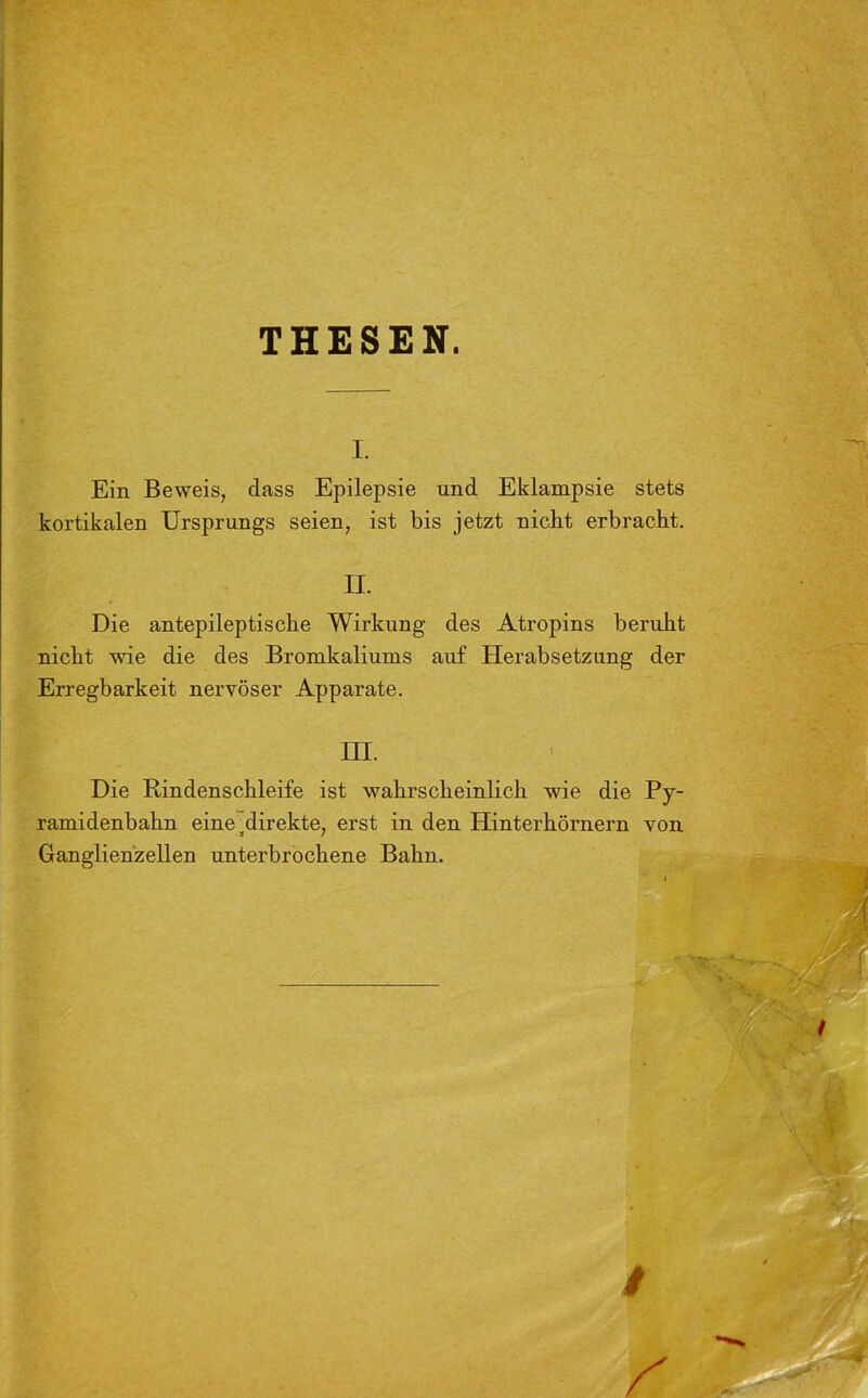 THESEN. i. Ein Beweis, dass Epilepsie und Eklampsie stets kortikalen Ursprungs seien, ist bis jetzt nickt erbracht. II. Die antepileptiscke Wirkung des Atropins beruht nicht wie die des Bromkaliums auf Herabsetzung der Erregbarkeit nervöser Apparate. III. Die Rindenschleife ist wahrscheinlich wie die Py- ramidenbahn eine ^direkte, erst in den Hinterhörnern von Ganglienzellen unterbrochene Bahn.