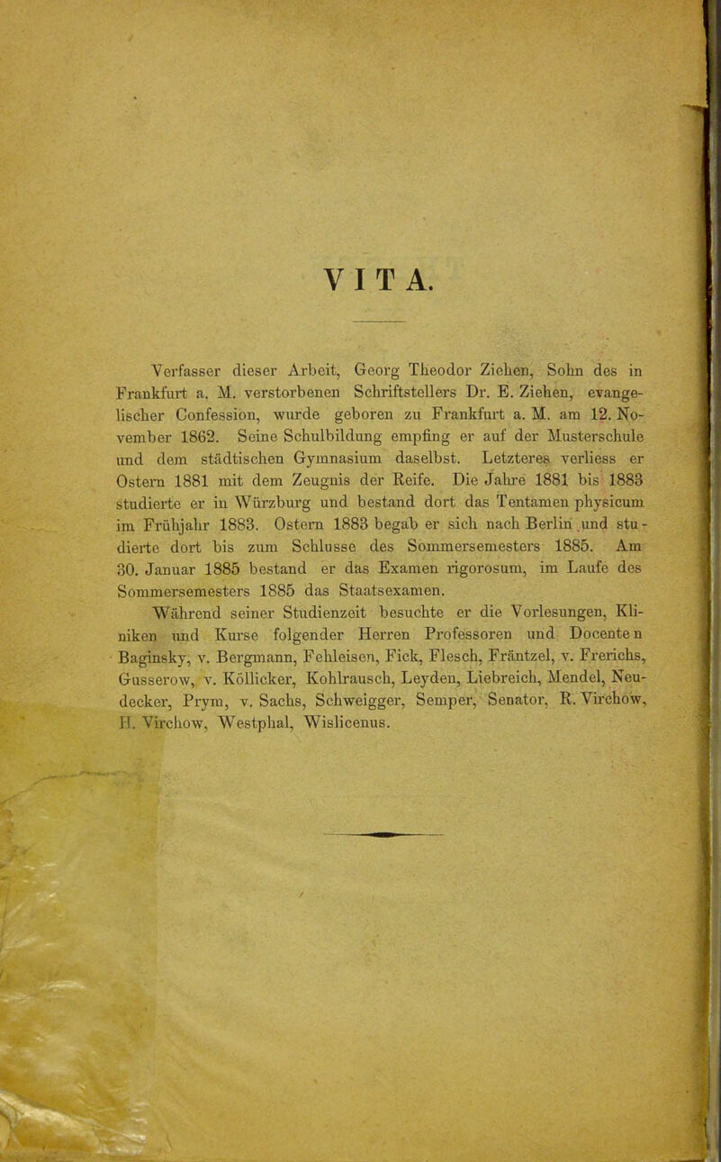 VITA. Verfasser dieser Arbeit, Georg Theodor Ziehen, Sohn des in Frankfurt a. M. verstoi'benen Schriftstellers Dr. E. Ziehen, evange- lischer Confession, wurde geboren zu Frankfurt a. M. am 12. No- vember 1862. Seine Schulbildung empfing er auf der Musterschule und dem städtischen Gymnasium daselbst. Letzteres verliess er Ostern 1881 mit dem Zeugnis der Reife. Die Jahre 1881 bis 1883 studierte er in Würzburg und bestand dort das Tentamen physicum im Frühjahr 1883. Ostern 1883 begab er sich nach Berlin und stu- dierte dort bis zum Schlüsse des Sommersemesters 1885. Am 30. Januar 1885 bestand er das Examen rigorosum, im Laufe des Sommersemesters 1885 das Staatsexamen. Während seiner Studienzeit besuchte er die Vorlesungen, Kli- niken und Kurse folgender Herren Professoren und Docenten Baginsky, v. Bergmann, Fehleisen, Fick, Flesch, Fräntzel, v. Frerichs, Gusserow, v. Köllicker, Kohlrausch, Leyden, Liebreich, Mendel, Neu- decker, Prym, v. Sachs, Schweigger, Semper, Senator, R. Virchow,