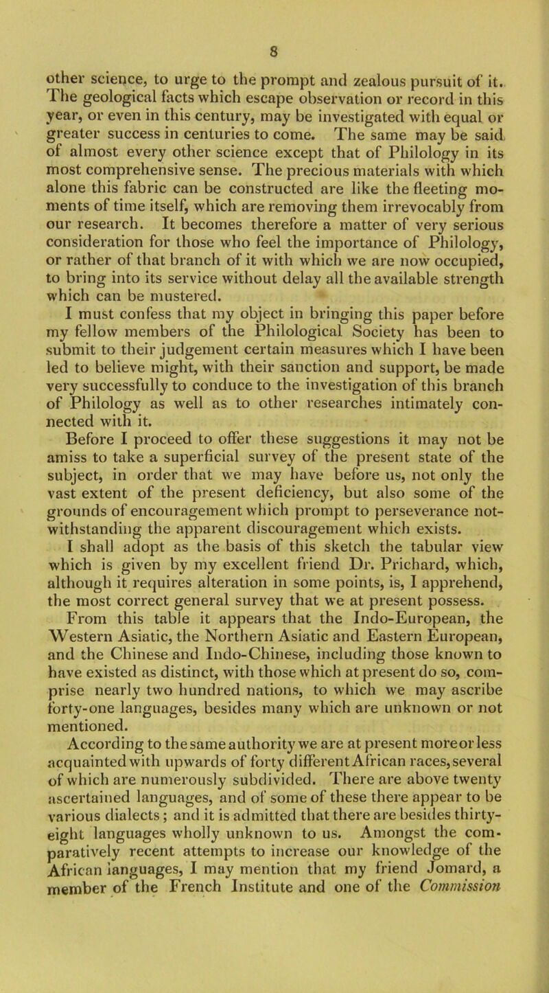 other science, to urge to the prompt and zealous pursuit of it. The geological facts which escape observation or record in this year, or even in this century, may be investigated with equal or greater success in centuries to come. The same may be said of almost every other science except that of Philology in its most comprehensive sense. The precious materials with which alone this fabric can be constructed are like the fleeting mo- ments of time itself, which are removing them irrevocably from our research. It becomes therefore a matter of very serious consideration for those who feel the importance of Philology, or rather of that branch of it with which we are now occupied, to bring into its service without delay all the available strength which can be mustered. I must confess that my object in bringing this paper before my fellow members of the Philological Society has been to submit to their judgement certain measures which I have been led to believe might, with their sanction and support, be made very successfully to conduce to the investigation of this branch of Philology as well as to other researches intimately con- nected with it. Before I proceed to offer these suggestions it may not be amiss to take a superficial survey of the present state of the subject, in order that we may have before us, not only the vast extent of the present deficiency, but also some of the grounds of encouragement which prompt to perseverance not- withstanding the apparent discouragement which exists. I shall adopt as the basis of this sketch the tabular view which is given by my excellent friend Dr. Prichard, which, although it requires alteration in some points, is, I apprehend, the most correct general survey that we at present possess. From this table it appears that the Indo-European, the Western Asiatic, the Northern Asiatic and Eastern European, and the Chinese and Indo-Chinese, including those known to have existed as distinct, with those which at present do so, com- prise nearly two hundred nations, to which we may ascribe forty-one languages, besides many which are unknown or not mentioned. According to the same authority we are at present moreorless acquainted with upwards of forty different African races, several of which are numerously subdivided. There are above twenty ascertained languages, and of some of these there appear to be various dialects; and it is admitted that there are besides thirty- eight languages wholly unknown to us. Amongst the com- paratively recent attempts to increase our knowledge of the African languages, I may mention that my friend Jomard, a member of the French Institute and one of the Commission