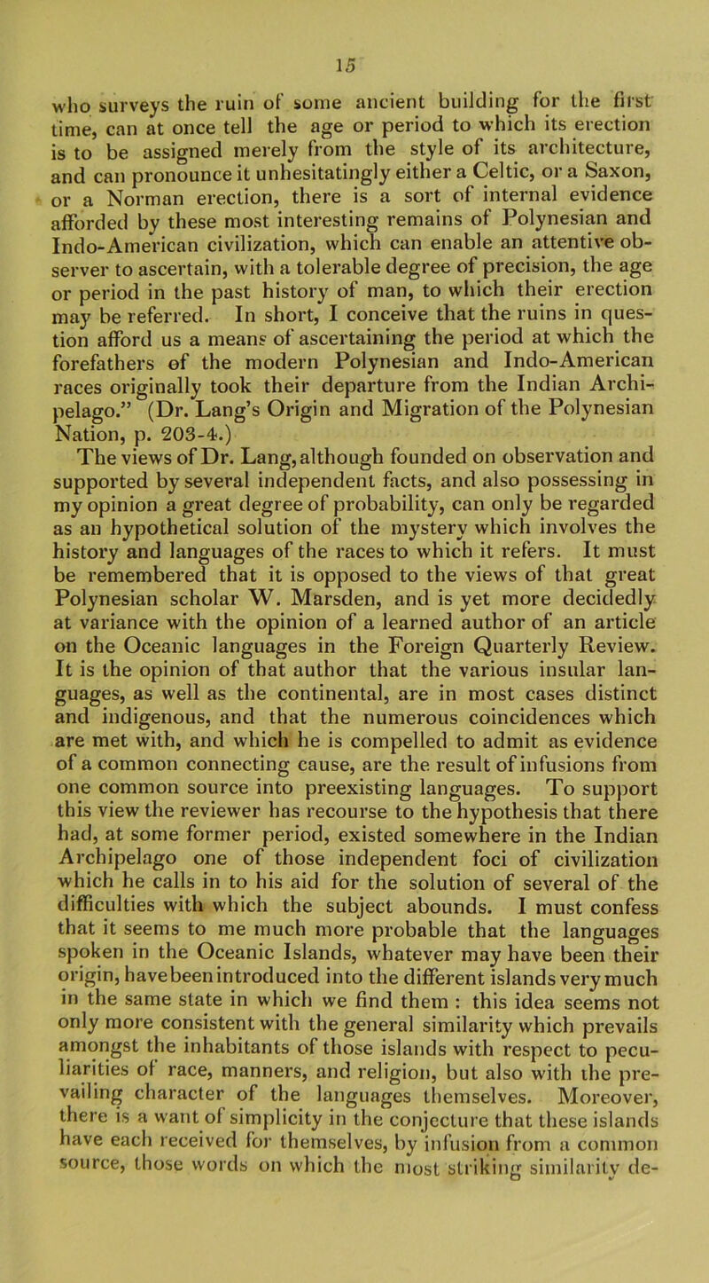 who surveys the ruin of some ancient building for the first time, can at once tell the age or period to which its erection is to be assigned merely from the style of its architecture, and can pronounce it unhesitatingly either a Celtic, or a Saxon, or a Norman erection, there is a sort of internal evidence afforded by these most interesting remains of Polynesian and Indo-American civilization, which can enable an attentive ob- server to ascertain, with a tolerable degree of precision, the age or period in the past history of man, to which their erection may be referred. In short, I conceive that the ruins in ques- tion afford us a means of ascertaining the period at which the forefathers of the modern Polynesian and Indo-American races originally took their departure from the Indian Archi- pelago.” (Dr. Lang’s Origin and Migration of the Polynesian Nation, p. 203-4.) The views of Dr. Lang, although founded on observation and supported by several independent facts, and also possessing in my opinion a great degree of probability, can only be regarded as an hypothetical solution of the mystery which involves the history and languages of the races to which it refers. It must be remembered that it is opposed to the views of that great Polynesian scholar W. Marsden, and is yet more decidedly at variance with the opinion of a learned author of an article on the Oceanic languages in the Foreign Quarterly Review. It is the opinion of that author that the various insular lan- guages, as well as the continental, are in most cases distinct and indigenous, and that the numerous coincidences which are met with, and which he is compelled to admit as evidence of a common connecting cause, are the result of infusions from one common source into preexisting languages. To support this view the reviewer has recourse to the hypothesis that there had, at some former period, existed somewhere in the Indian Archipelago one of those independent foci of civilization which he calls in to his aid for the solution of several of the difficulties with which the subject abounds. I must confess that it seems to me much more probable that the languages spoken in the Oceanic Islands, whatever may have been their origin, have been introduced into the different islands very much in the same state in which we find them : this idea seems not only more consistent with the general similarity which prevails amongst the inhabitants of those islands with respect to pecu- liarities of race, manners, and religion, but also with the pre- vailing character of the languages themselves. Moreover, there is a want of simplicity in the conjecture that these islands have each received for themselves, by infusion from a common source, those words on which the most striking similarilv de- CT v