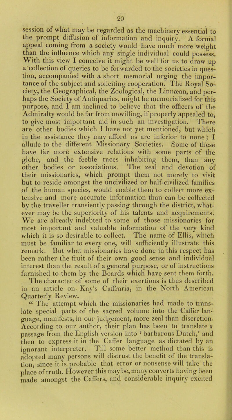 ‘20 session of what may be regarded as the machinery essential to the prompt diffusion of information and inquiry. A formal appeal coming from a society would have much more weight than the influence which any single individual could possess. With this view I conceive it might be well for us to draw up a collection of queries to be forwarded to the societies in ques- tion, accompanied with a short memorial urging the impor- tance of the subject and soliciting cooperation. The Royal So- ciety, the Geographical, the Zoological, the Linnaean, and per- haps the Society of Antiquaries, might be memorialized for this purpose, and 1 am inclined to believe that the officers of the Admiralty would be far from unwilling, if properly appealed to, to give most important aid in such an investigation. There are other bodies which I have not yet mentioned, but which in the assistance they may afford us are inferior to none; I allude to the different Missionary Societies. Some of these have far more extensive relations with some parts of the globe, and the feeble races inhabiting them, than any other bodies or associations. The zeal and devotion of their missionaries, which prompt them not merely to visit but to reside amongst the uncivilized or half-civilized families of the human species, would enable them to collect more ex- tensive and more accurate information than can be collected by the traveller transiently passing through the district, what- ever may be the superiority of his talents and acquirements. We are already indebted to some of those missionaries for most important and valuable information of the very kind which it is so desirable to collect. The name of Ellis, which must be familiar to every one, will sufficiently illustrate this remark. But what missionaries have done in this respect has been rather the fruit of their own good sense and individual interest than the result of a general purpose, or of instructions furnished to them by the Boards which have sent them forth. The character of some of their exertions is thus described in an article on Kay’s Caffraria, in the North American Quarterly Review. 44 The attempt which the missionaries had made to trans- late special parts of the sacred volume into the Caffer lan- guage, manifests, in our judgement, more zeal than discretion. According to our author, their plan has been to translate u passage from the English version into 4 barbarous Dutch,’ and then to express it in the Caffer language as dictated by an ignorant interpreter. Till some better method than this is adopted many persons will distrust the benefit of the transla- tion, since it is probable that error or nonsense will take the place of truth. I lowever this may be, many converts having been made amongst the Caffers, and considerable inquiry excited