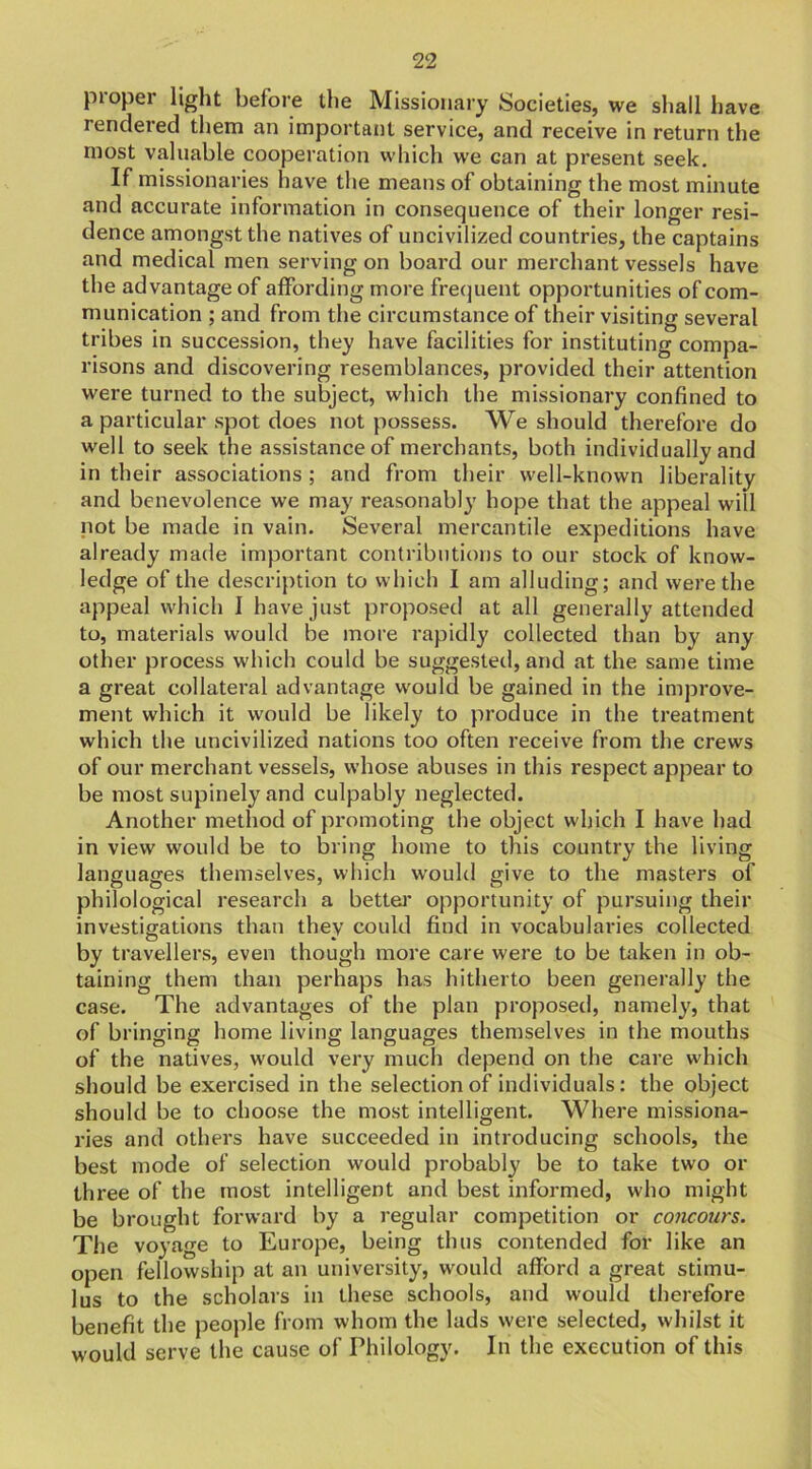 proper light before the Missionary Societies, we shall have rendered them an important service, and receive in return the most valuable cooperation which we can at present seek. If missionaries have the means of obtaining the most minute and accurate information in consequence of their longer resi- dence amongst the natives of uncivilized countries, the captains and medical men serving on board our merchant vessels have the advantage of affording more frequent opportunities of com- munication ; and from the circumstance of their visiting several tribes in succession, they have facilities for instituting compa- risons and discovering resemblances, provided their attention were turned to the subject, which the missionary confined to a particular spot does not possess. We should therefore do well to seek the assistance of merchants, both individually and in their associations; and from their well-known liberality and benevolence we may reasonably hope that the appeal will not be made in vain. Several mercantile expeditions have already made important contributions to our stock of know- ledge of the description to which I am alluding; and were the appeal which I have just proposed at all generally attended to, materials would be more rapidly collected than by any other process which could be suggested, and at the same time a great collateral advantage would be gained in the improve- ment which it would be likely to produce in the treatment which the uncivilized nations too often receive from the crews of our merchant vessels, whose abuses in this respect appear to be most supinely and culpably neglected. Another method of promoting the object which I have had in view would be to bring home to this country the living languages themselves, which would give to the masters of philological research a better opportunity of pursuing their investigations than they could find in vocabularies collected by travellers, even though more care were to be taken in ob- taining them than perhaps has hitherto been generally the case. The advantages of the plan proposed, namely, that of bringing home living languages themselves in the mouths of the natives, would very much depend on the care which should be exercised in the selection of individuals: the object should be to choose the most intelligent. Where missiona- ries and others have succeeded in introducing schools, the best mode of selection would probably be to take two or three of the most intelligent and best informed, who might be brought forward by a regular competition or concours. The voyage to Europe, being thus contended for like an open fellowship at an university, would afford a great stimu- lus to the scholars in these schools, and would therefore benefit the people from whom the lads were selected, whilst it would serve the cause of Philology. In the execution of this