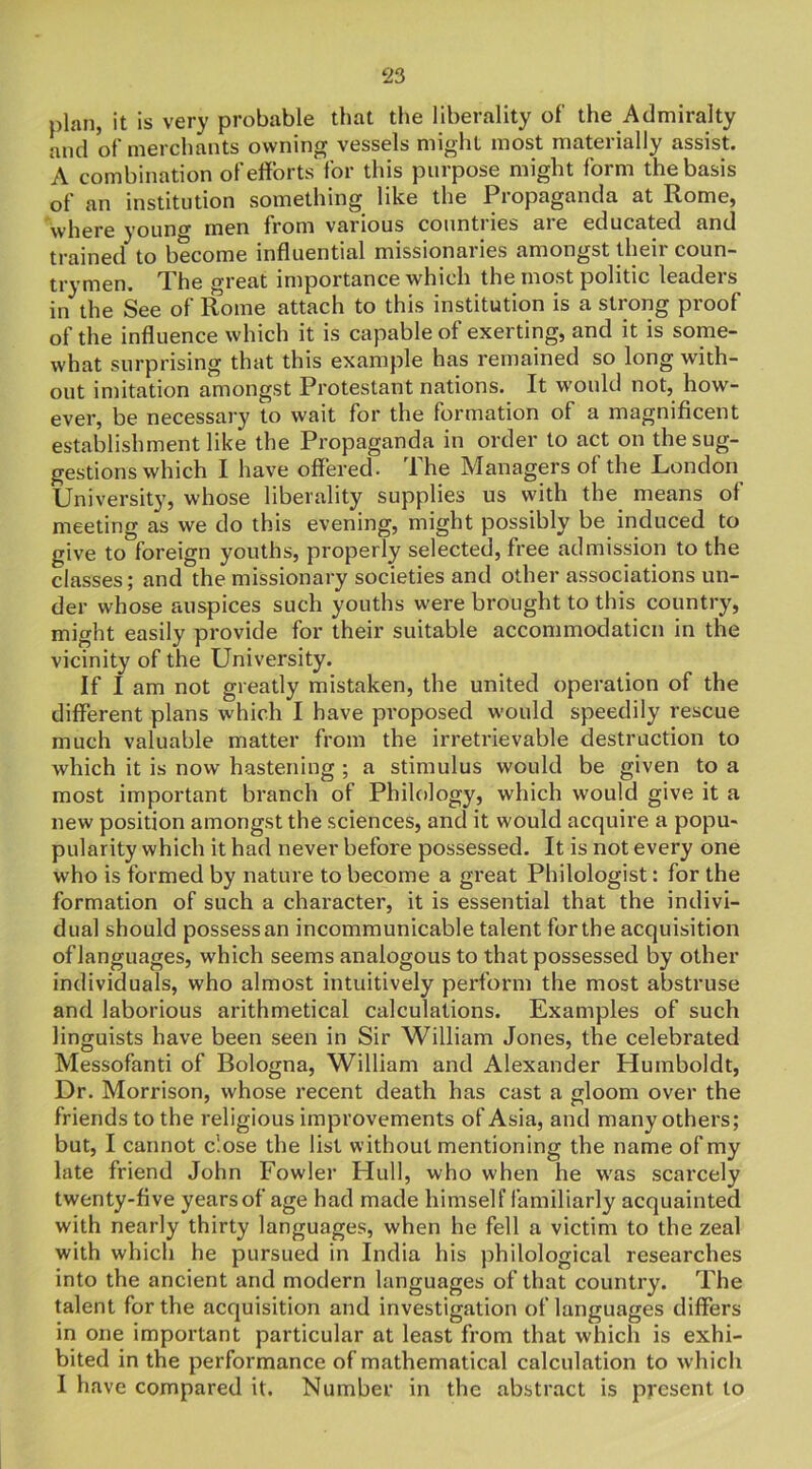plan, it is very probable that the liberality of the Admiralty and of merchants owning vessels might most materially assist. A combination of efforts for this purpose might form the basis of an institution something like the Propaganda at Rome, where young men from various countiies aie educated and trained to become influential missionaries amongst their coun- trymen. The great importance which the most politic leaders in the See of Rome attach to this institution is a strong proof of the influence which it is capable of exerting, and it is some- what surprising that this example has remained so long with- out imitation amongst Protestant nations. It would not, how- ever, be necessary to wait for the formation of a magnificent establishment like the Propaganda in order to act on the sug- gestions which I have offered. The Managers of the London University, whose liberality supplies us with the means ol meeting as we do this evening, might possibly be induced to give to foreign youths, properly selected, free admission to the classes; and the missionary societies and other associations un- der whose auspices such youths were brought to this country, might easily provide for their suitable accommodation in the vicinity of the University. If I am not greatly mistaken, the united operation of the different plans which I have proposed would speedily rescue much valuable matter from the irretrievable destruction to which it is now hastening ; a stimulus would be given to a most important branch of Philology, which would give it a new position amongst the sciences, and it would acquire a popu- pularity which it had never before possessed. It is not every one who is formed by nature to become a great Philologist: for the formation of such a character, it is essential that the indivi- dual should possess an incommunicable talent for the acquisition oflanguages, which seems analogous to that possessed by other individuals, who almost intuitively perform the most abstruse and laborious arithmetical calculations. Examples of such linguists have been seen in Sir William Jones, the celebrated Messofanti of Bologna, William and Alexander Humboldt, Dr. Morrison, whose recent death has cast a gloom over the friends to the religious improvements of Asia, and many others; but, I cannot close the list without mentioning the name of my late friend John Fowler Hull, who when he w'as scarcely twenty-five years of age had made himself familiarly acquainted with nearly thirty languages, when he fell a victim to the zeal with which he pursued in India his philological researches into the ancient and modern languages of that country. The talent for the acquisition and investigation of languages differs in one important particular at least from that which is exhi- bited in the performance of mathematical calculation to which I have compared it. Number in the abstract is present to