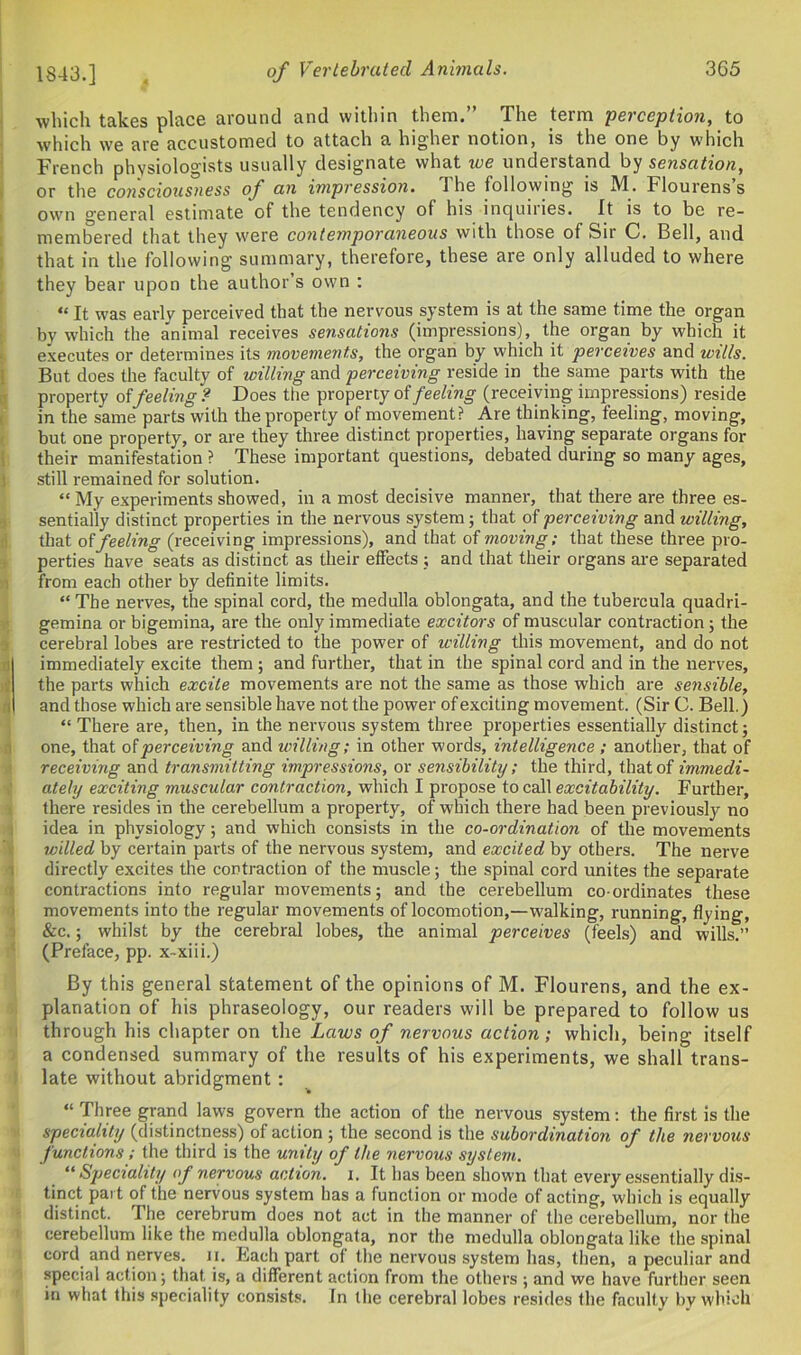 1843.] °f Verlebrated Animals. which takes place around and within them.” The term perception, to which we are accustomed to attach a higher notion, is the one by which French physiologists usually designate what we understand by sensation, or the consciousness of an impression. The following is M. Flourens’s own general estimate of the tendency of his inquiiies. It is to be re- membered that they were contemporaneous with those of Sir C. Bell, and that in the following summary, therefore, these are only alluded to where they bear upon the author’s own : “ It was earlv perceived that the nervous system is at the same time the organ by which the animal receives sensations (impressions), the organ by which it executes or determines its movements, the organ by which it perceives and wills. But does the faculty of willing and perceiving reside in the same parts with the property offeeling ? Does the property of feeling (receiving impressions) reside in the same parts with the property of movement? Are thinking, feeling, moving, but one property, or are they three distinct properties, having separate organs for their manifestation ? These important questions, debated during so many ages, still remained for solution. “ My experiments showed, in a most decisive manner, that there are three es- sentially distinct properties in the nervous system; that of perceiving and willing, that of feeling (receiving impressions), and that of moving; that these three pro- perties have seats as distinct as their effects ; and that their organs are separated from each other by definite limits. “ The nerves, the spinal cord, the medulla oblongata, and the tubercula quadri- gemina or bigemina, are the only immediate excitors of muscular contraction; the cerebral lobes are restricted to the power of willing this movement, and do not immediately excite them ; and further, that in the spinal cord and in the nerves, the parts which excite movements are not the same as those which are sensible, and those which are sensible have not the power of exciting movement. (Sir C. Bell.) “ There are, then, in the nervous system three properties essentially distinct; one, that of perceiving and willing; in other words, intelligence ; another, that of receiving and transmitting impressions, or sensibility; the third, that of immedi- ately exciting muscular contraction, which I propose to call excitability. Further, there resides in the cerebellum a property, of which there had been previously no idea in physiology; and which consists in the co-ordination of the movements willed by certain parts of the nervous system, and excited by others. The nerve directly excites the contraction of the muscle; the spinal cord unites the separate contractions into regular movements; and the cerebellum co-ordinates these movements into the regular movements of locomotion,—walking, running, flying, &c.; whilst by the cerebral lobes, the animal perceives (feels) and wills.” (Preface, pp. x-xiii.) By this general statement of the opinions of M. Flourens, and the ex- planation of his phraseology, our readers will be prepared to follow us through his chapter on the Laws of nervous action; which, being itself a condensed summary of the results of his experiments, we shall trans- late without abridgment : “ Three grand laws govern the action of the nervous system: the first is the speciality (distinctness) of action ; the second is the subordination of the nervous functions; the third is the unity of the nervous system. “Speciality of nervous action, i. It has been shown that every essentially dis- tinct part of the nervous system has a function or mode of acting, which is equally distinct. I he cerebrum does not act in the manner of the cerebellum, nor the cerebellum like the medulla oblongata, nor the medulla oblongata like the spinal cord and nerves, n. Each part of the nervous system has, then, a peculiar and special action; that is, a different action from the others ; and we have further seen in what this speciality consists. In the cerebral lobes resides the faculty by which