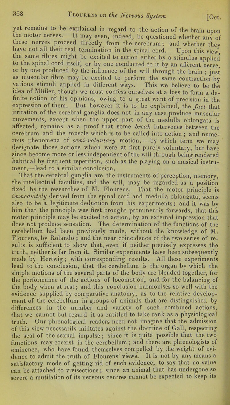 [Oct. iHlouhens on the Nervous Systein yet remains to be explained in regard to the action of the brain upon the motor nerves. It may even, indeed, be questioned whether any of these nerves proceed directly from the cerebrum; and whether they have not all their real termination in the spinal cord. Upon this view, the same fibres might be excited to action either by a stimulus applied* to the spinal cord itself, or by one conducted to it by an afferent nerve, or by one produced by the influence of the will through the brain ; just as muscular fibre may be excited to perform the same contraction by various stimuli applied in different ways. This we believe to be the idea of Muller, though we must confess ourselves at a loss to form a de- finite notion of his opinions, owing to a great want of precision in the expression of them. But however it is to be explained, the fact that irritation of the cerebral ganglia does not in any case produce muscular movements, except when the upper part of the medulla oblongata is affected, remains as a proof that some break intervenes between the cerebrum and the muscle which is to be called into action ; and nume- rous phenomena of semi-voluntary motion, — by which term we may designate those actions which were at first purely voluntary, but have since become more or less independent of the will through being rendered habitual by frequent repetition, such as the playing on a musical instru- ment,—lead to a similar conclusion. That the cerebral ganglia are the instruments of perception, memory, the intellectual faculties, and the will, may be regarded as a position fixed by the researches of M. Flourens. That the motor principle is immediately derived from the spinal cord and medulla oblongata, seems also to be a legitimate deduction from his experiments; and it was by him that the principle was first brought prominently forwards, that this motor principle may be excited to action, by an external impression that does not produce sensation. The determination of the functions of the cerebellum had been previously made, without the knowledge of M. Flourens, by Rolando ; and the near coincidence of the two series of re- sults is sufficient to show that, even if neither precisely expresses the truth, neither is far from it. Similar experiments have been subsequently made by Hertwig; with corresponding results. All these experiments lead to the conclusion, that the cerebellum is the organ by which the simple motions of the several parts of the body are blended together, for the performance of the actions of locomotion, and for the balancing of the body when at rest; and this conclusion harmonises so well with the evidence supplied by comparative anatomy, as to the relative develop- ment of the cerebellum in groups of animals that are distinguished by differences in the number and variety of such combined actions, that we cannot but regard it as entitled to take rank as a physiological truth. Our phrenological readers need not imagine that the admission of this view necessarily militates against the doctrine of Gall, respecting the seat of the sexual impulse; since it is quite possible that the two functions may coexist in the cerebellum; and there are phrenologists of eminence, who have found themselves compelled by the weight of evi- dence to admit the truth of Flourens’ views. It is not by any means a satisfactory mode of getting rid of such evidence, to say that no value can be attached to vivisections; since an animal that has undergone so severe a mutilation of its nervous centres cannot be expected to keep its