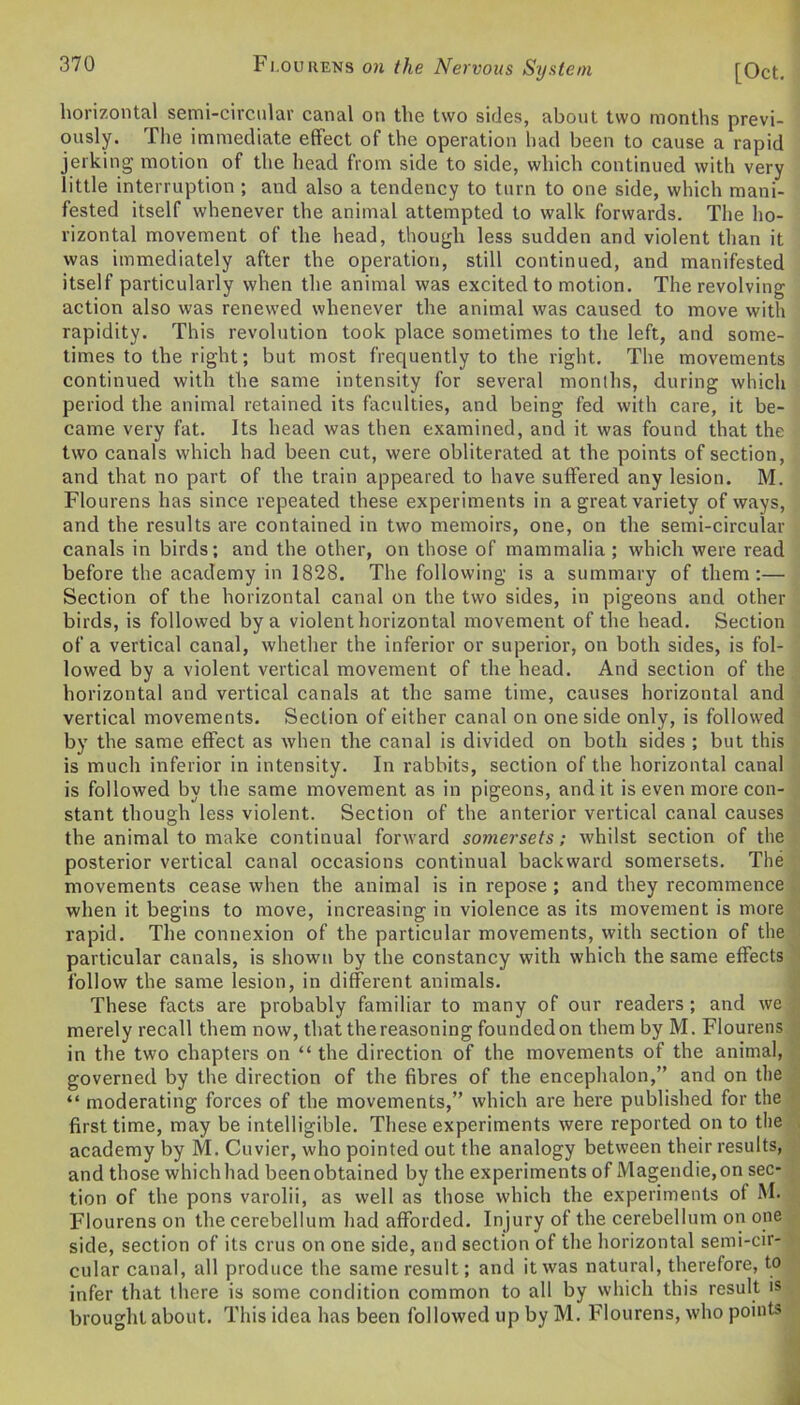 horizontal semi-circular canal on the two sides, about two months previ- ously. The immediate effect of the operation had been to cause a rapid jerking motion of the head from side to side, which continued with very little interruption ; and also a tendency to turn to one side, which mani- fested itself whenever the animal attempted to walk forwards. The ho- rizontal movement of the head, though less sudden and violent than it was immediately after the operation, still continued, and manifested itself particularly when the animal was excited to motion. The revolving action also was renewed whenever the animal was caused to move with rapidity. This revolution took place sometimes to the left, and some- times to the right; but most frequently to the right. The movements continued with the same intensity for several months, during which period the animal retained its faculties, and being fed with care, it be- came very fat. Its head was then examined, and it was found that the two canals which had been cut, were obliterated at the points of section, and that no part of the train appeared to have suffered any lesion. M. Flourens has since repeated these experiments in a great variety of ways, and the results are contained in two memoirs, one, on the semi-circular canals in birds; and the other, on those of mammalia; which were read before the academy in 1828. The following is a summary of them:— Section of the horizontal canal on the two sides, in pigeons and other birds, is followed by a violent horizontal movement of the head. Section of a vertical canal, whether the inferior or superior, on both sides, is fol- lowed by a violent vertical movement of the head. And section of the horizontal and vertical canals at the same time, causes horizontal and vertical movements. Section of either canal on one side only, is followed by the same effect as when the canal is divided on both sides ; but this is much inferior in intensity. In rabbits, section of the horizontal canal is followed by the same movement as in pigeons, and it is even more con- stant though less violent. Section of the anterior vertical canal causes the animal to make continual forward somersets; whilst section of the posterior vertical canal occasions continual backward somersets. The movements cease when the animal is in repose ; and they recommence when it begins to move, increasing in violence as its movement is more rapid. The connexion of the particular movements, with section of the particular canals, is shown by the constancy with which the same effects follow the same lesion, in different animals. These facts are probably familiar to many of our readers; and we merely recall them now, that the reasoning founded on them by M. Flourens in the two chapters on “ the direction of the movements of the animal, governed by the direction of the fibres of the encephalon,” and on the “ moderating forces of the movements,” which are here published for the first time, may be intelligible. These experiments were reported on to the academy by M. Cuvier, who pointed out the analogy between their results, and those which had been obtained by the experiments of Magendie,on sec- tion of the pons varolii, as well as those which the experiments of M. Flourens on the cerebellum had afforded. Injury of the cerebellum on one side, section of its crus on one side, and section of the horizontal semi-cir- cular canal, all produce the same result; and it was natural, therefore, to infer that there is some condition common to all by which this result is brought about. This idea has been followed up by M. Flourens, who points