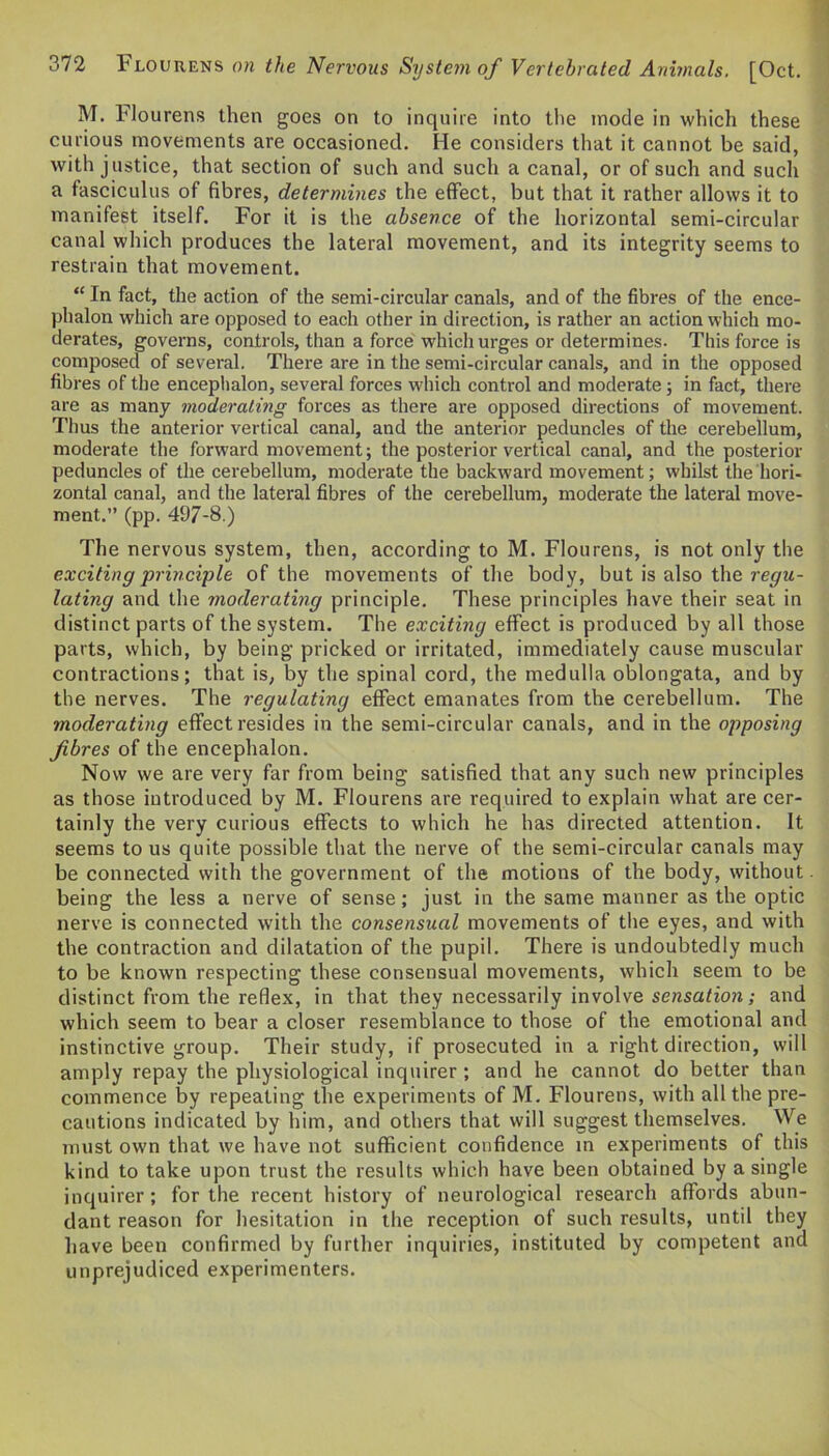 M. Flourens then goes on to inquire into the mode in which these curious movements are occasioned. He considers that it cannot be said, with justice, that section of such and such a canal, or of such and such a fasciculus of fibres, determines the effect, but that it rather allows it to manifest itself. For it is the absence of the horizontal semi-circular canal which produces the lateral movement, and its integrity seems to restrain that movement. “ In fact, the action of the semi-circular canals, and of the fibres of the ence- phalon which are opposed to each other in direction, is rather an action which mo- derates, governs, controls, than a force which urges or determines. This force is composed of several. There are in the semi-circular canals, and in the opposed fibres of the encephalon, several forces which control and moderate; in fact, there are as many moderating forces as there are opposed directions of movement. Thus the anterior vertical canal, and the anterior peduncles of the cerebellum, moderate the forward movement; the posterior vertical canal, and the posterior peduncles of the cerebellum, moderate the backward movement; whilst the hori- zontal canal, and the lateral fibres of the cerebellum, moderate the lateral move- ment.” (pp. 497-8.) The nervous system, then, according to M. Flourens, is not only the exciting principle of the movements of the body, but is also the regu- lating and the moderating principle. These principles have their seat in distinct parts of the system. The exciting effect is produced by all those parts, which, by being pricked or irritated, immediately cause muscular contractions; that is, by the spinal cord, the medulla oblongata, and by the nerves. The regulating effect emanates from the cerebellum. The moderating effect resides in the semi-circular canals, and in the opposing fibres of the encephalon. Now we are very far from being satisfied that any such new principles as those introduced by M. Flourens are required to explain what are cer- tainly the very curious effects to which he has directed attention. It seems to us quite possible that the nerve of the semi-circular canals may be connected with the government of the motions of the body, without being the less a nerve of sense; just in the same manner as the optic nerve is connected with the consensual movements of the eyes, and with the contraction and dilatation of the pupil. There is undoubtedly much to be known respecting these consensual movements, which seem to be distinct from the reflex, in that they necessarily involve sensation; and which seem to bear a closer resemblance to those of the emotional and instinctive group. Their study, if prosecuted in a right direction, will amply repay the physiological inquirer ; and he cannot do better than commence by repeating the experiments of M. Flourens, with all the pre- cautions indicated by him, and others that will suggest themselves. We must own that we have not sufficient confidence in experiments of this kind to take upon trust the results which have been obtained by a single inquirer; for the recent history of neurological research affords abun- dant reason for hesitation in the reception of such results, until they have been confirmed by further inquiries, instituted by competent and unprejudiced experimenters.