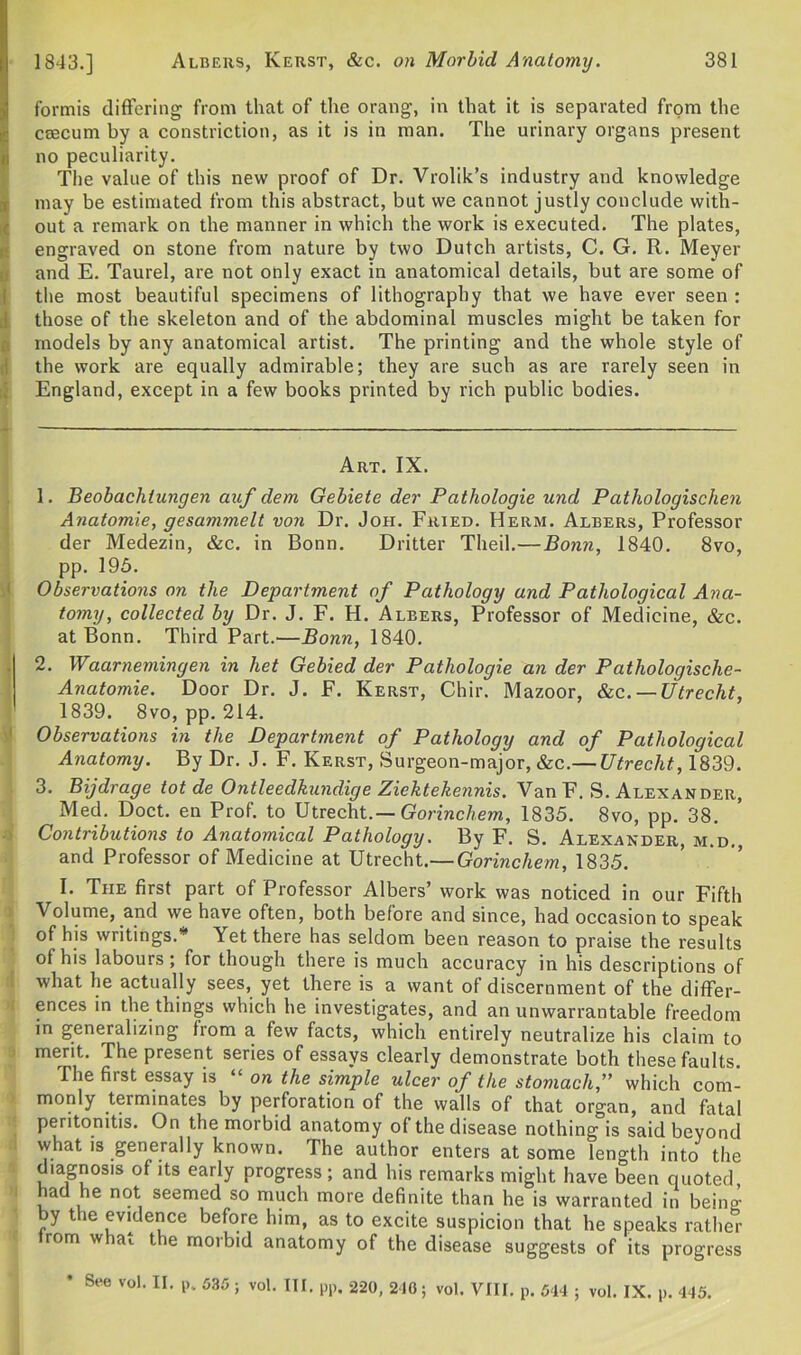 1843.] formis differing from that of the orang, in that it is separated from the caecum by a constriction, as it is in man. The urinary organs present i! no peculiarity. The value of this new proof of Dr. Vrolik’s industry and knowledge may be estimated from this abstract, but we cannot justly conclude with- out a remark on the manner in which the work is executed. The plates, engraved on stone from nature by two Dutch artists, C. G. R. Meyer and E. Taurel, are not only exact in anatomical details, but are some of the most beautiful specimens of lithography that we have ever seen : those of the skeleton and of the abdominal muscles might be taken for models by any anatomical artist. The printing and the whole style of the work are equally admirable; they are such as are rarely seen in England, except in a few books printed by rich public bodies. Art. IX. 1. Beobachlnngen auf dem Gebiete der Patliologie und Pathologischen Anatomie, gesammelt von Dr. Joh. Fried. Herm. Albers, Professor der Medezin, &c. in Bonn. Dritter Theil.—Bonn, 1840. 8vo, pp. 195. Observations on the Department of Pathology and Pathological Ana- tomy, collected by Dr. J. F. H. Albers, Professor of Medicine, &c. at Bonn. Third Part.—Bonn, 1840. 2. Waarnemingen in liet Gebied der Patliologie an der Patliologisclie- Anatomie. Door Dr. J. F. Kerst, Chir. Mazoor, &c. — Utrecht, 1839. 8vo, pp. 214. Observations in the Department of Pathology and of Pathological Anatomy. By Dr. J. F. Kerst, Surgeon-major, &c.— Utrecht, 1839. 3. Bijdrage tot de Ontleedkundige Ziektekennis. Van F. S. Alexander, Med. Doct. en Prof, to Utrecht.— Gorinchem, 1835. 8vo, pp. 38. Contributions to Anatomical Pathology. By F. S. Alexander, m.d. and Professor of Medicine at Utrecht.— Gorinchem, 1835. I. The first part of Professor Albers’ work was noticed in our Fifth Volume, and we have often, both before and since, had occasion to speak of his writings.* Yet there has seldom been reason to praise the results of his labours; for though there is much accuracy in his descriptions of what he actually sees, yet there is a want of discernment of the differ- ences in the things which he investigates, and an unwarrantable freedom in generalizing from a few facts, which entirely neutralize his claim to merit. The present series of essays clearly demonstrate both these faults. The fiist essay is “ on the simple ulcer of the stomach,” which com- monly terminates by perforation of the walls of that organ, and fatal peritonitis. On the morbid anatomy of the disease nothing is said beyond what is generally known. The author enters at some length into the diagnosis of its early progress; and his remarks might have been quoted ad he not seemed so much more definite than he is warranted in being by the evidence before him, as to excite suspicion that he speaks rather trom what the morbid anatomy of the disease suggests of its progress * 8ee vol> IL p* 535 ; vo1- ID. pp. 220, 210; vol. VIII. p. 544 ; vol. IX. p. 445.