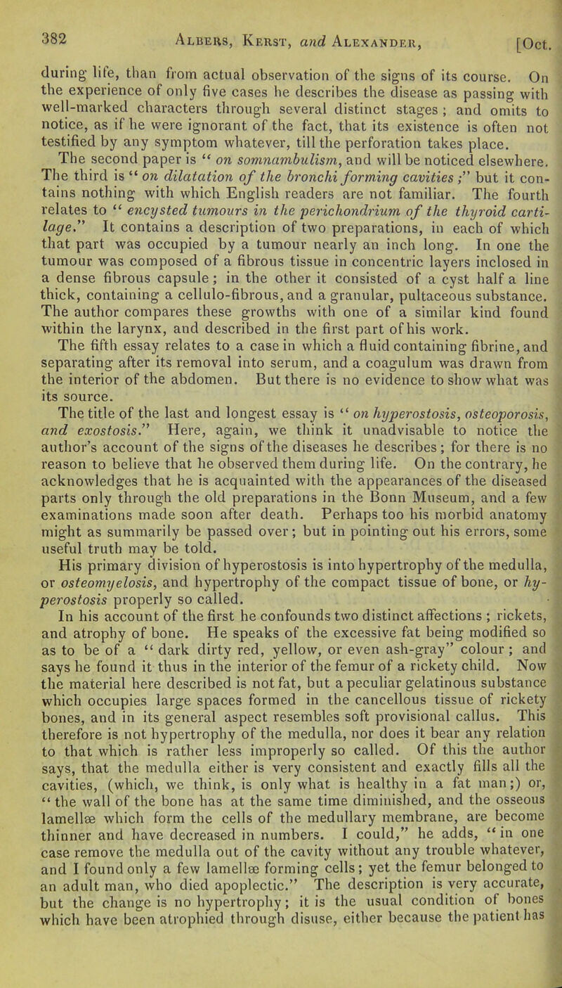 Albers, Kerst, and Alexander, [Oct. during lile, than from actual observation of the signs of its course. On the experience of only five cases he describes the disease as passing with well-marked characters through several distinct stages ; and omits to notice, as if he were ignorant of the fact, that its existence is often not testified by any symptom whatever, till the perforation takes place. The second paper is “ on somnambulism, and will be noticed elsewhere. The third is “ on dilatation of the bronchi forming cavitiesbut it con- tains nothing with which English readers are not familiar. The fourth relates to “ encysted tumours in the perichondrium of the thyroid carti- lage” It contains a description of two preparations, in each of which that part was occupied by a tumour nearly an inch long. In one the tumour was composed of a fibrous tissue in concentric layers inclosed in a dense fibrous capsule; in the other it consisted of a cyst half a line thick, containing a cellulo-fibrous, and agranular, pultaceous substance. The author compares these growths with one of a similar kind found within the larynx, and described in the first part of his work. The fifth essay relates to a casein which a fluid containing fibrine,and separating after its removal into serum, and a coagulum was drawn from the interior of the abdomen. But there is no evidence to show what was its source. The title of the last and longest essay is “ on hyperostosis, osteoporosis, and exostosis.” Here, again, we think it unadvisable to notice the author’s account of the signs of the diseases he describes ; for there is no reason to believe that he observed them during life. On the contrary, he acknowledges that he is acquainted with the appearances of the diseased parts only through the old preparations in the Bonn Museum, and a few examinations made soon after death. Perhaps too his morbid anatomy might as summarily be passed over; but in pointing out his errors, some useful truth may be told. His primary division of hyperostosis is into hypertrophy of the medulla, or osteomyelosis, and hypertrophy of the compact tissue of bone, or hy- perostosis properly so called. In his account of the first he confounds two distinct affections ; rickets, and atrophy of bone. He speaks of the excessive fat being modified so as to be of a “ dark dirty red, yellow, or even ash-gray” colour; and says he found it thus in the interior of the femur of a rickety child. Now the material here described is not fat, but a peculiar gelatinous substance which occupies large spaces formed in the cancellous tissue of rickety bones, and in its general aspect resembles soft provisional callus. This therefore is not hypertrophy of the medulla, nor does it bear any relation to that which is rather less improperly so called. Of this the author says, that the medulla either is very consistent and exactly fills all the cavities, (which, we think, is only what is healthy in a fat man;) or, “ the wall of the bone has at the same time diminished, and the osseous lamellae which form the cells of the medullary membrane, are become thinner and have decreased in numbers. I could,” he adds, “ in one case remove the medulla out of the cavity without any trouble whatever, and I found only a few lamellae forming cells; yet the femur belonged to an adult man, who died apoplectic.” The description is very accurate, but the change is no hypertrophy; it is the usual condition of bones which have been atrophied through disuse, either because the patient has