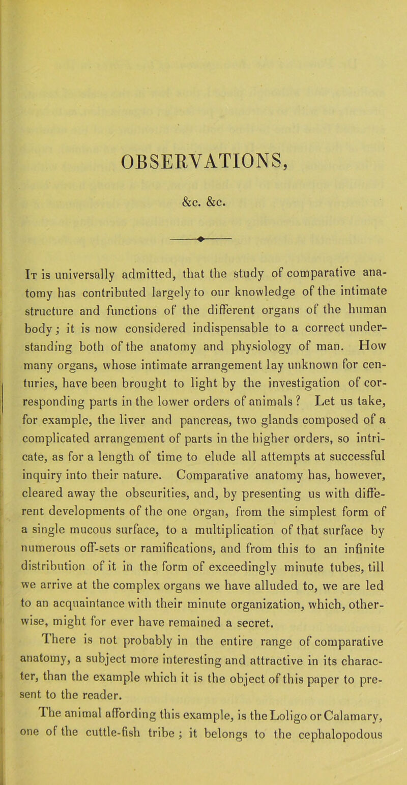 &C. &C. ♦ It is universally admitted, that the study of comparative ana- tomy has contributed largely to our knowledge of the intimate structure and functions of the different organs of the luiman body; it is now considered indispensable to a correct under- standing both of the anatomy and physiology of man. How many organs, whose intimate arrangement lay unknown for cen- turies, have been brought to light by the investigation of cor- responding parts in the lower orders of animals ? Let us take, for example, the liver and pancreas, two glands composed of a complicated arrangement of parts in the higher orders, so intri- cate, as for a length of time to elude all attempts at successful inquiry into their nature. Comparative anatomy has, however, cleared away the obscurities, and, by presenting us with diffe- rent developments of the one organ, from the simplest form of a single mucous surface, to a multiplication of that surface by numerous off-sets or ramifications, and from this to an infinite distribution of it in the form of exceedingly minute tubes, till we arrive at the complex organs we have alluded to, we are led to an acquaintance with their minute organization, which, other- wise, might for ever have remained a secret. There is not probably in the entire range of comparative anatomy, a subject more interesting and attractive in its charac- ter, than the example which it is the object of this paper to pre- sent to the reader. The animal affording this example, is theLoligo orCalamary, one of the cuttle-fish tribe ; it belongs to the cephalopodous